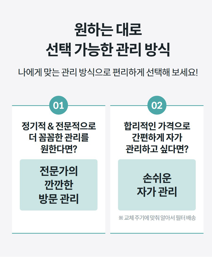 원하는 대로 선택 가능한 관리 방식 나에게 맞는 관리 방식으로 편리하게 선택해 보세요!  01 정기적 & 전문적으로 더 꼼꼼한 관리를 원한다면? 전문가의 깐깐한 방문 관리 02 합리적인 가격으로 간편하게 자가 관리하고 싶다면? 손쉬운 자가 관리 ※ 교체 주기에 맞춰 알아서 필터 배송