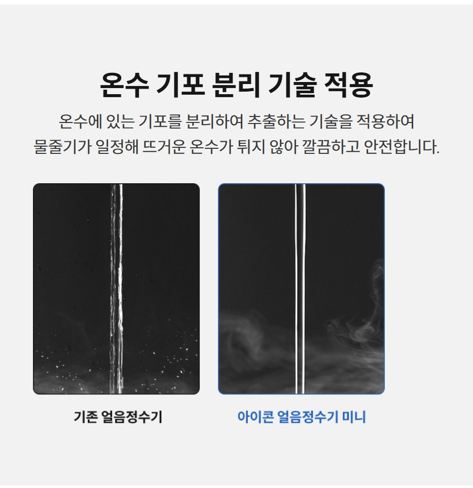온수 기포 분리 기술 적용  온수에 있는 기포를 분리하여 추출하는 기술을 적용하여 물줄기가 일정해 뜨거운 온수가 튀지 않아 깔끔하고 안전합니다.
