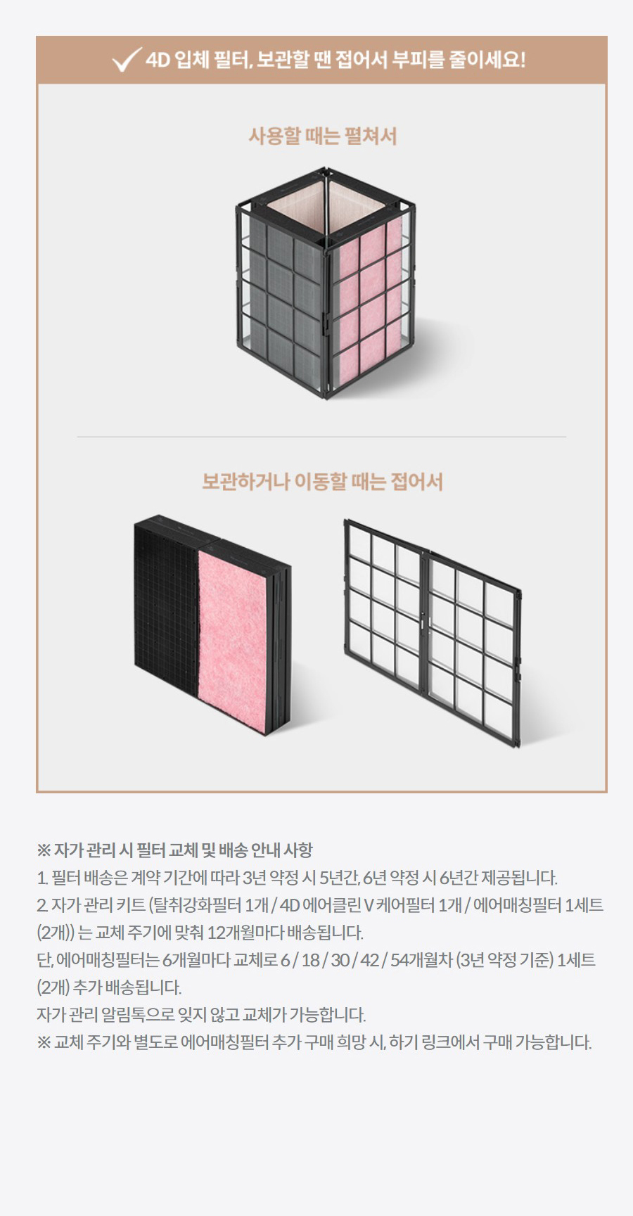 ※ 자가 관리 시 필터 교체 및 배송 안내 사항 1. 필터 배송은 계약 기간에 따라 3년 약정 시 5년간, 6년 약정 시 6년간 제공됩니다. 2. 자가 관리 키트 (탈취강화필터 1개 / 4D 에어클린 V 케어필터 1개 / 에어매칭필터 1세트 (2개)) 는 교체 주기에 맞춰 12개월마다 배송됩니다. 단, 에어매칭필터는 6개월마다 교체로 6 / 18 / 30 / 42 / 54개월차 (3년 약정 기준) 1세트 (2개) 추가 배송됩니다. 자가 관리 알림톡으로 잊지 않고 교체가 가능합니다. ※ 교체 주기와 별도로 에어매칭필터 추가 구매 희망 시, 하기 링크에서 구매 가능합니다.