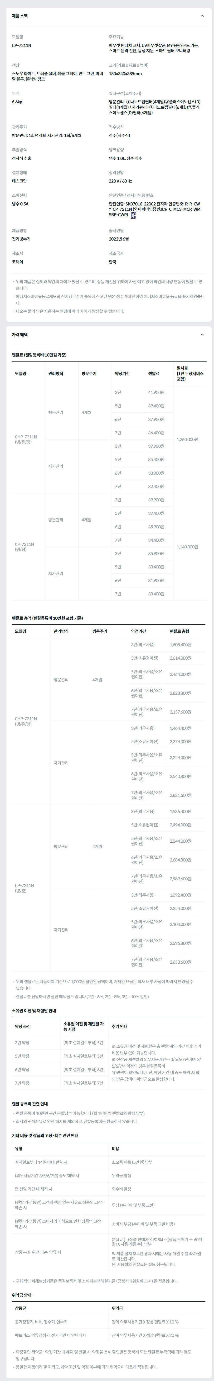 제품 스펙 모델명  CP-7211N  주요기능  파우셋 원터치 교체, UV파우셋살균, MY 용량/온도 기능, 스마트 원격 진단, 음성 지원, 스마트 필터 모니터링  색상  스노우 화이트, 트러플 실버, 페블 그레이, 민트 그린, 미네랄 블루, 블러썸 핑크  크기(가로 x 세로 x 높이)  180x340x385mm  무게  6.6kg  필터구성(교체주기)  방문관리 : ①나노트랩필터(4개월)②플러스이노센스(D)필터(4개월) / 자가관리 : ①나노트랩필터(6개월)②플러스이노센스(D)필터(6개월)  관리주기  방문관리: 1회/4개월 ,자가관리: 1회/6개월  직수방식  정수(직수식)  추출방식  전자식 추출  탱크용량  냉수 1.0L, 정수 직수  설치형태  데스크탑  정격전압  220 V / 60 ㎐  소비전력  냉수 0.5A  안전인증 / 전자파인증 번호  안전인증: SK07016-22002 전자파 인증번호: R-R-CWY-CP-7211N (와이파이인증번호:R-C-MCS-MCR-WMSBE-CWP)KC마크  제품명칭  전기냉수기  출시년월  2022년 6월  제조사  코웨이  제조국가  한국  위의 제품은 실제와 약간의 차이가 있을 수 있으며, 성능 개선을 위하여 사전 예고 없이 약간의 사양 변동이 있을 수 있습니다. 에너지소비효율등급제도의 전기냉온수기 품목에 신고된 냉온 정수기에 한하여 에너지소비효율 등급을 표기하였습니다. 나오는 물의 양은 사용하는 환경에 따라 차이가 발생할 수 있습니다. 가격 혜택 렌탈료 (렌탈등록비 10만원 기준) 모델명	관리방식	방문주기	약정기간	렌탈료	재렌탈	일시불 (1년 무상서비스 포함) CHP-7211N (냉/온/정)	방문관리	4개월	3년	41,900원	37,700원	1,260,000원 5년	39,400원	36,600원 6년	37,900원	34,100원 7년	36,400원	33,100원 자가관리		3년	37,900원	34,100원 5년	35,400원	32,500원 6년	33,900원	30,500원 7년	32,400원	29,500원 CP-7211N (냉/정)	방문관리	4개월	3년	39,900원	35,900원	1,140,000원 5년	37,400원	34,800원 6년	35,900원	32,300원 7년	34,400원	31,300원 자가관리		3년	35,900원	32,300원 5년	33,400원	30,800원 6년	31,900원	28,700원 7년	30,400원	27,700원 렌탈료 총액 (렌탈등록비 10만원 포함 기준) 모델명	관리방식	방문주기	약정기간	렌탈료 총합 CHP-7211N (냉/온/정)	방문관리	4개월	3년(의무사용)	1,608,400원 5년(소유권이전)	2,614,000원 5년(의무사용/소유권이전)	2,464,000원 6년(의무사용/소유권이전)	2,828,800원 7년(의무사용/소유권이전)	3,157,600원 자가관리		3년(의무사용)	1,464,400원 5년(소유권이전)	2,374,000원 5년(의무사용/소유권이전)	2,224,000원 6년(의무사용/소유권이전)	2,540,800원 7년(의무사용/소유권이전)	2,821,600원 CP-7211N (냉/정)	방문관리	4개월	3년(의무사용)	1,536,400원 5년(소유권이전)	2,494,000원 5년(의무사용/소유권이전)	2,344,000원 6년(의무사용/소유권이전)	2,684,800원 7년(의무사용/소유권이전)	2,989,600원 자가관리		3년(의무사용)	1,392,400원 5년(소유권이전)	2,254,000원 5년(의무사용/소유권이전)	2,104,000원 6년(의무사용/소유권이전)	2,396,800원 7년(의무사용/소유권이전)	2,653,600원 위의 렌탈료는 자동이체 기준으로 1,000원 할인된 금액이며, 기재된 요금은 회사 내부 사정에 따라서 변경될 수 있습니다. 렌탈료를 선납하시면 할인 혜택을 드립니다 (1년 - 6%, 2년 - 8%, 3년 - 10% 할인). 소유권 이전 및 재렌탈 안내 약정 조건	소유권 이전 및 재렌탈 가능 시점	추가 안내 3년 약정	(최초 설치일로부터) 5년	※ 소유권 이전 및 재렌탈은 총 렌탈 계약 기간 이후 추가 비용 납부 없이 가능합니다. ※ 신상품 재렌탈의 의무사용기간은 3/5/6/7년이며, 3/5/6/7년 약정의 경우 렌탈등록비 10만원이 할인됩니다. 단, 약정 기간 내 중도 해약 시 할인 받은 금액이 위약금으로 발생합니다. 5년 약정	(최초 설치일로부터) 5년 6년 약정	(최초 설치일로부터) 6년 7년 약정	(최초 설치일로부터) 7년 렌탈 등록비 관련 안내 렌탈 등록비 10만원 구간 분할납부 가능합니다 (월 1만원씩 렌탈료와 함께 납부). 회사의 귀책사유로 인한 해지를 제외하고, 렌탈등록비는 환불하지 않습니다. 기타 비용 및 상품의 고장·훼손 관련 안내 유형	비용 설치일로부터 14일 이내 반환 시	소모품 비용 (5만원) 납부 (의무사용기간 3/5/6/7년) 중도 해약 시	위약금 발생 총 렌탈 기간 내 해지 시	회수비 발생 (렌탈 기간 동안) 고객의 책임 없는 사유로 상품의 고장·훼손 시	무상 (수리비 및 부품 교환) (렌탈 기간 동안) 소비자의 귀책으로 인한 상품의 고장·훼손 시	소비자 부담 (수리비 및 부품 교환 비용) 상품 분실, 완전 파손, 압류 시	분실료 [= (상품 판매가 X 90 %) - {(상품 판매가 ÷ 60개월) X 사용 개월 수}] 납부  ※ 제품 설치 후 4년 경과 시에는 사용 개월 수를 48개월로 계산합니다. 단, 사용월의 렌탈료는 별도 청구됩니다. 구체적인 피해보상기준은 품질보증서 및 소비자분쟁해결기준 (공정거래위원회 고시) 을 적용합니다. 위약금 안내 상품군	위약금 공기청정기, 비데, 정수기, 연수기	잔여 의무사용기간 X 정상 렌탈료 X 10 % 매트리스, 의류청정기, 전기레인지, 안마의자	잔여 의무사용기간 X 정상 렌탈료 X 20 % 약정할인 위약금 : 약정 기간 내 해지 및 반환 시, 약정을 통해 할인받은 등록비 또는 렌탈료 누적액에 따라 별도 청구됩니다. 동일한 제품이라 할 지라도, 계약 조건 및 약정 여부에 따라 위약금이 다르게 책정됩니다.