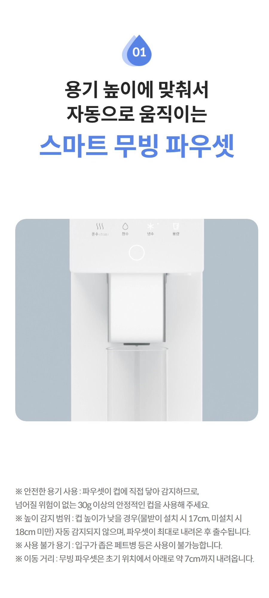용기 높이에 맞춰서 자동으로 움직이는  스마트 무빙 파우셋 더 보기 ※ 안전한 용기 사용 : 파우셋이 컵에 직접 닿아 감지하므로, 넘어질 위험이 없는 30g 이상의 안정적인 컵을 사용해 주세요. ※ 높이 감지 범위 : 컵 높이가 낮을 경우(물받이 설치 시 17cm, 미설치 시 18cm 미만) 자동 감지되지 않으며, 파우셋이 최대로 내려온 후 출수됩니다. ※ 사용 불가 용기 : 입구가 좁은 페트병 등은 사용이 불가능합니다. ※ 이동 거리 : 무빙 파우셋은 초기 위치에서 아래로 약 7cm까지 내려옵니다.