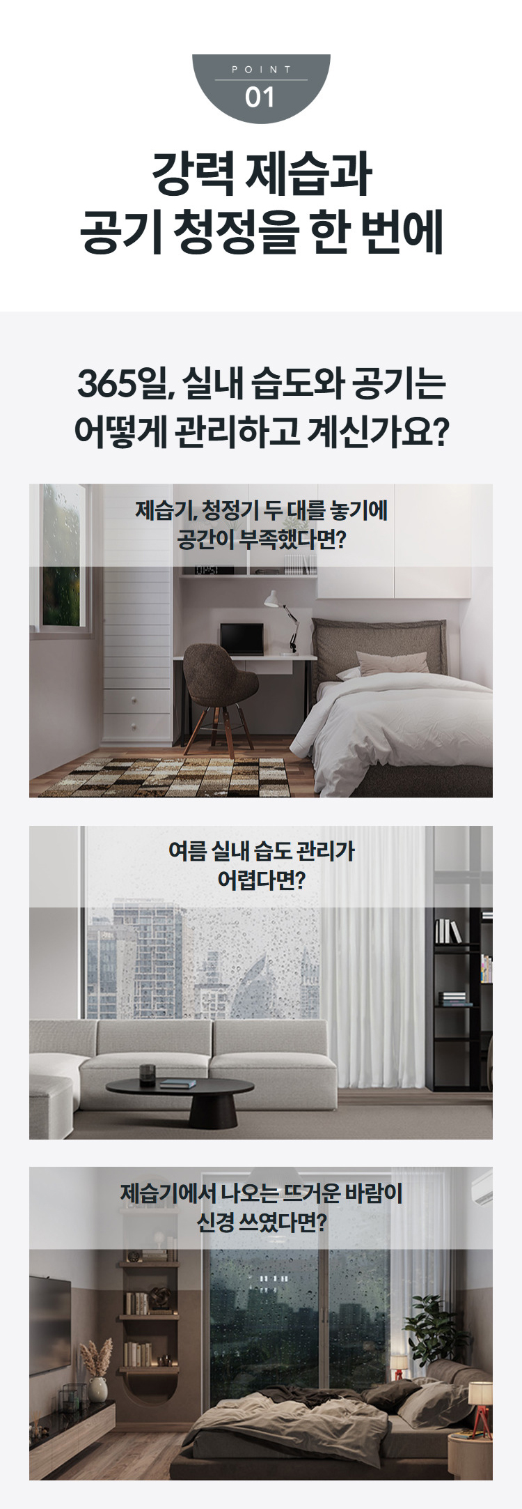 강력 제습과 공기 청정을 한 번에 365일, 실내 습도와 공기는 어떻게 관리하고 계신가요?  제습기, 청정기 두 대를 놓기에 공간이 부족했다면?   여름 실내 습도 관리가 어렵다면?   제습기에서 나오는 뜨거운 바람이 신경 쓰였다면?