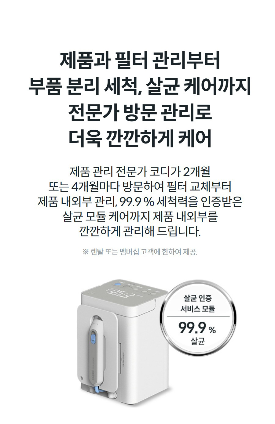 제품과 필터 관리부터 부품 분리 세척, 살균 케어까지 전문가 방문 관리로 더욱 깐깐하게 케어 제품 관리 전문가 코디가 2개월 또는 4개월마다 방문하여 필터 교체부터 제품 내외부 관리, 99.9 % 세척력을 인증받은 살균 모듈 케어까지 제품 내외부를 깐깐하게 관리해 드립니다. ※ 렌탈 또는 멤버십 고객에 한하여 제공.
