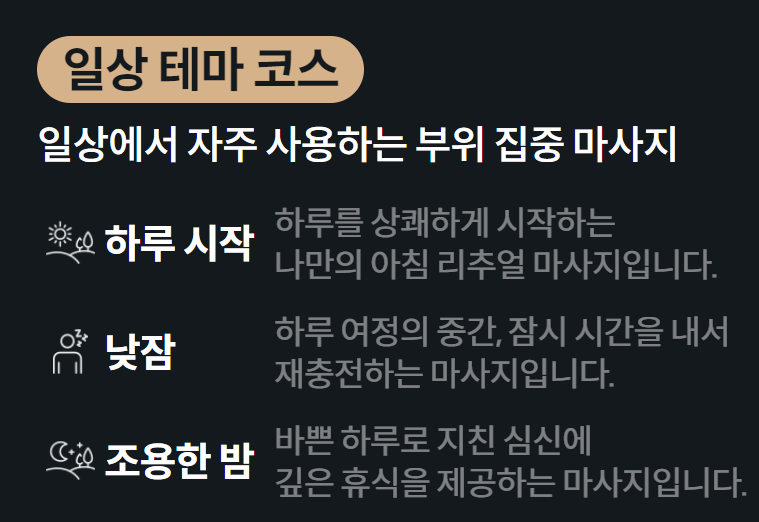 일상 테마 코스 일상에서 자주 사용하는 부위 집중 마사지  하루 시작 하루를 상쾌하게 시작하는 나만의 아침 리추얼 마사지입니다.  낮잠 하루 여정의 중간, 잠시 시간을 내서 재충전하는 마사지입니다.  조용한 밤 바쁜 하루로 지친 심신에 깊은 휴식을 제공하는 마사지입니다