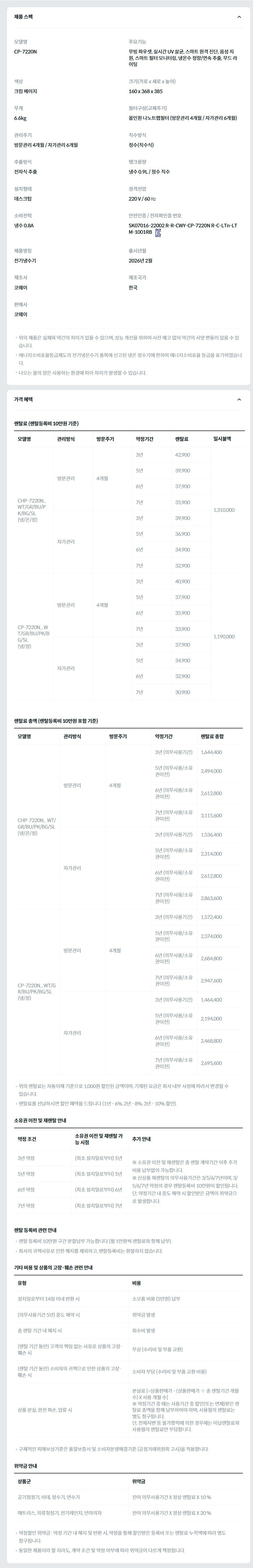 제품 스펙 모델명  CP-7220N_BG  주요기능  무빙 파우셋, 실시간 UV 살균, 스마트 원격 진단, 음성 지원, 스마트 필터 모니터링, 냉온수 정량/연속 추출, 무드 라이팅  색상  크림 베이지  크기(가로 x 세로 x 높이)  160 x 368 x 385  무게  6.6kg  필터구성(교체주기)  올인원 나노트랩필터 (방문관리 4개월 / 자가관리 6개월)  관리주기  방문관리 4개월 / 자가관리 6개월  직수방식  정수(직수식)  추출방식  전자식 추출  탱크용량  냉수 0.9L / 정수 직수  설치형태  데스크탑  정격전압  220 V / 60 ㎐  소비전력  냉수 0.8A  안전인증 / 전자파인증 번호  SK07016-22002 R-R-CWY-CP-7220N R-C-LTn-LTM-1001RBKC마크  제품명칭  전기냉수기  출시년월  2026년 2월  제조사  코웨이  제조국가  한국  판매사  코웨이  위의 제품은 실제와 약간의 차이가 있을 수 있으며, 성능 개선을 위하여 사전 예고 없이 약간의 사양 변동이 있을 수 있습니다. 에너지소비효율등급제도의 전기냉온수기 품목에 신고된 냉온 정수기에 한하여 에너지소비효율 등급을 표기하였습니다. 나오는 물의 양은 사용하는 환경에 따라 차이가 발생할 수 있습니다. 가격 혜택 렌탈료 (렌탈등록비 10만원 기준) 모델명	관리방식	방문주기	약정기간	렌탈료	재렌탈	일시불액 CHP-7220N_ WT/GR/BU/PK/BG/SL (냉/온/정)	방문관리	4개월	3년	42,900	38,600	1,310,000 5년	39,900	35,900 6년	37,900	34,100 7년	35,900	32,300 자가관리		3년	39,900	35,900 5년	36,900	33,200 6년	34,900	31,400 7년	32,900	29,600 CP-7220N_ WT/GR/BU/PK/BG/SL (냉/정)	방문관리	4개월	3년	40,900	36,800	1,190,000 5년	37,900	34,100 6년	35,900	32,300 7년	33,900	30,500 자가관리		3년	37,900	34,100 5년	34,900	31,400 6년	32,900	29,600 7년	30,900	27,800 렌탈료 총액 (렌탈등록비 10만원 포함 기준) 모델명	관리방식	방문주기	약정기간	렌탈료 총합 CHP-7220N_ WT/GR/BU/PK/BG/SL (냉/온/정)	방문관리	4개월	3년 (의무사용기간)	1,644,400 5년 (의무사용/소유권이전)	2,494,000 6년 (의무사용/소유권이전)	2,612,800 7년 (의무사용/소유권이전)	3,115,600 자가관리		3년 (의무사용기간)	1,536,400 5년 (의무사용/소유권이전)	2,314,000 6년 (의무사용/소유권이전)	2,612,800 7년 (의무사용/소유권이전)	2,863,600 CP-7220N_ WT/GR/BU/PK/BG/SL (냉/정)	방문관리	4개월	3년 (의무사용기간)	1,572,400 5년 (의무사용/소유권이전)	2,374,000 6년 (의무사용/소유권이전)	2,684,800 7년 (의무사용/소유권이전)	2,947,600 자가관리		3년 (의무사용기간)	1,464,400 5년 (의무사용/소유권이전)	2,194,000 6년 (의무사용/소유권이전)	2,468,800 7년 (의무사용/소유권이전)	2,695,600 위의 렌탈료는 자동이체 기준으로 1,000원 할인된 금액이며, 기재된 요금은 회사 내부 사정에 따라서 변경될 수 있습니다. 렌탈료를 선납하시면 할인 혜택을 드립니다 (1년 - 6%, 2년 - 8%, 3년 - 10% 할인). 소유권 이전 및 재렌탈 안내 약정 조건	소유권 이전 및 재렌탈 가능 시점	추가 안내 3년 약정	(최초 설치일로부터) 5년	※ 소유권 이전 및 재렌탈은 총 렌탈 계약기간 이후 추가 비용 납부없이 가능합니다. ※ 신상품 재렌탈의 의무사용기간은 3/5/6/7년이며, 3/5/6/7년 약정의 경우 렌탈등록비 10만원이 할인됩니다. 단, 약정기간 내 중도 해약 시 할인받은 금액이 위약금으로 발생합니다. 5년 약정	(최초 설치일로부터) 5년 6년 약정	(최초 설치일로부터) 6년 7년 약정	(최초 설치일로부터) 7년 렌탈 등록비 관련 안내 렌탈 등록비 10만원 구간 분할납부 가능합니다 (월 1만원씩 렌탈료와 함께 납부). 회사의 귀책사유로 인한 해지를 제외하고, 렌탈등록비는 환불하지 않습니다. 기타 비용 및 상품의 고장·훼손 관련 안내 유형	비용 설치일로부터 14일 이내 반환 시	소모품 비용 (5만원) 납부 (의무사용기간 5년) 중도 해약 시	위약금 발생 총 렌탈 기간 내 해지 시	회수비 발생 (렌탈 기간 동안) 고객의 책임 없는 사유로 상품의 고장·훼손 시	무상 (수리비 및 부품 교환) (렌탈 기간 동안) 소비자의 귀책으로 인한 상품의 고장·훼손 시	소비자 부담 (수리비 및 부품 교환 비용) 상품 분실, 완전 파손, 압류 시	분살료 [=상품판매가 - (상품판매가 ÷ 총 렌탈기간 개월수) X 사용 개월 수] ※ 약정기간 중 에는 사용기간 중 할인(또는 면제)받은 렌탈료 총액을 함께 납부하여야 하며, 사용월의 렌탈료는 별도 청구됩니다. 단, 천재지변 등 불가항력에 의한 경우에는 미납렌탈료와 사용월의 렌탈료만 부담합니다. 구체적인 피해보상기준은 품질보증서 및 소비자분쟁해결기준 (공정거래위원회 고시)을 적용합니다. 위약금 안내 상품군	위약금 공기청정기, 비데, 정수기, 연수기	잔여 의무사용기간 X 정상 렌탈료 X 10 % 매트리스, 의류청정기, 전기레인지, 안마의자	잔여 의무사용기간 X 정상 렌탈료 X 20 % 약정할인 위약금 : 약정 기간 내 해지 및 반환 시, 약정을 통해 할인받은 등록비 또는 렌탈료 누적액에 따라 별도 청구됩니다. 동일한 제품이라 할 지라도, 계약 조건 및 약정 여부에 따라 위약금이 다르게 책정됩니다.