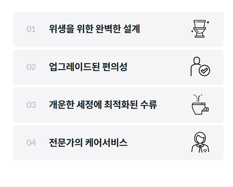 01  위생을 위한 완벽한 설계    02  업그레이드된 편의성    03  개운한 세정에 최적화된 수류    04  전문가의 케어서비스