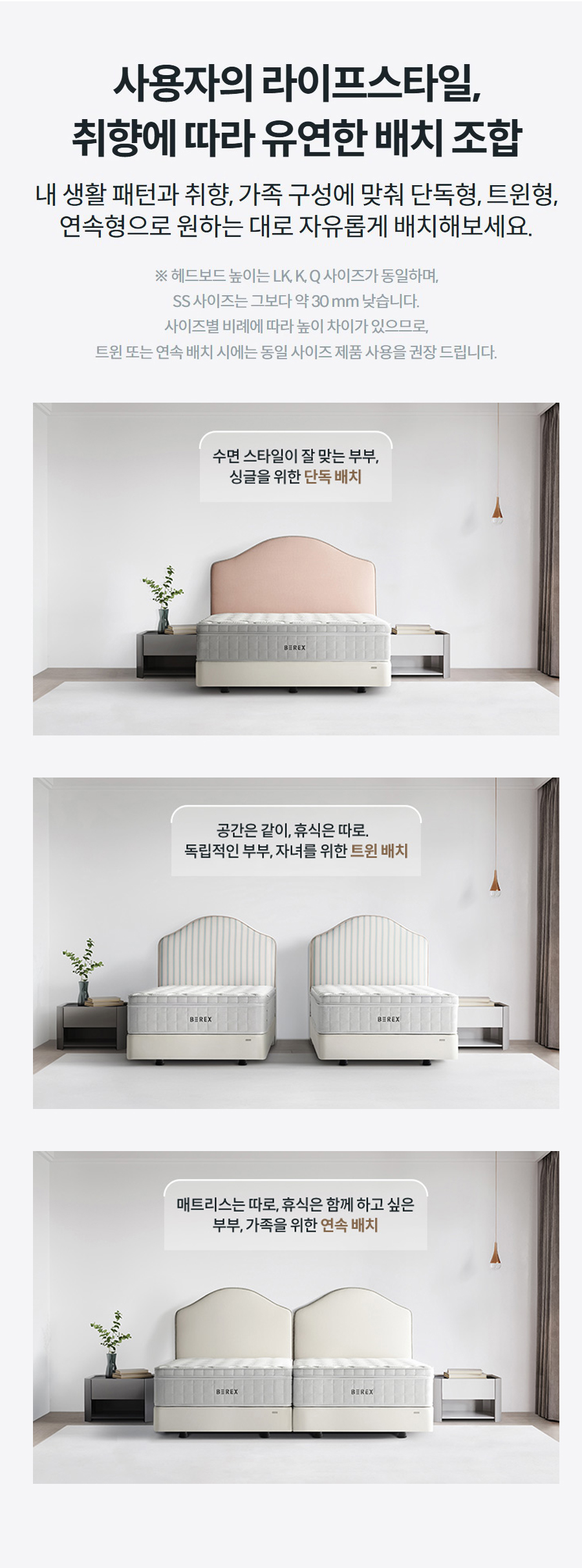사용자의 라이프스타일, 취향에 따라 유연한 배치 조합 내 생활 패턴과 취향, 가족 구성에 맞춰 단독형, 트윈형, 연속형으로 원하는 대로 자유롭게 배치해보세요.  ※ 헤드보드 높이는 LK, K, Q 사이즈가 동일하며, SS 사이즈는 그보다 약 30 mm 낮습니다. 사이즈별 비례에 따라 높이 차이가 있으므로, 트윈 또는 연속 배치 시에는 동일 사이즈 제품 사용을 권장 드립니다.