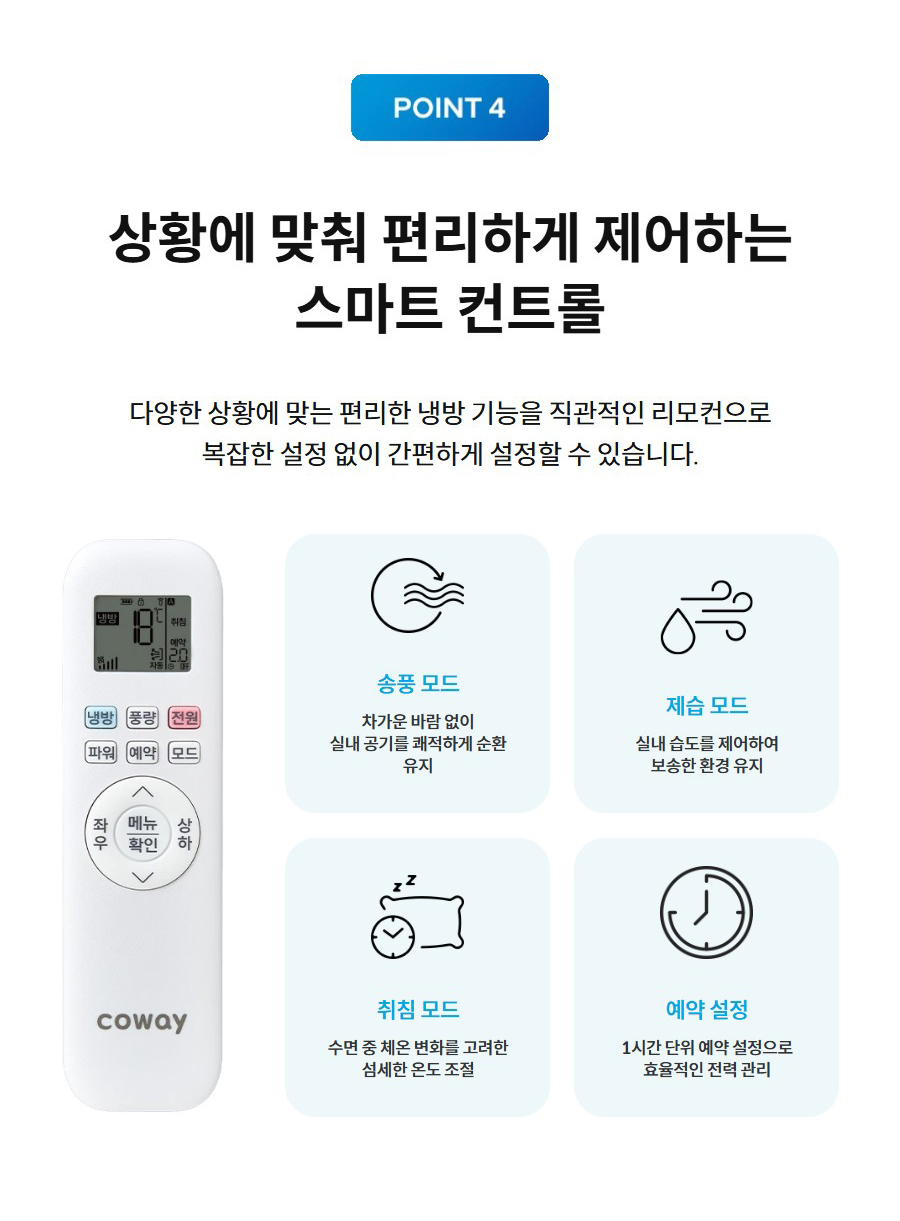 상황에 맞춰 편리하게 제어하는 스마트 컨트롤 다양한 상황에 맞는 편리한 냉방 기능을 직관적인 리모컨으로 복잡한 설정 없이 간편하게 설정할 수 있습니다.  코웨이 에어컨 리모컨  송풍 모드  차가운 바람 없이 실내 공기를 쾌적하게 순환 유지   제습 모드  실내 습도를 제어하여 보송한 환경 유지   취침 모드  수면 중 체온 변화를 고려한 섬세한 온도 조절   예약 설정  1시간 단위 예약 설정으로 효율적인 전력 관리