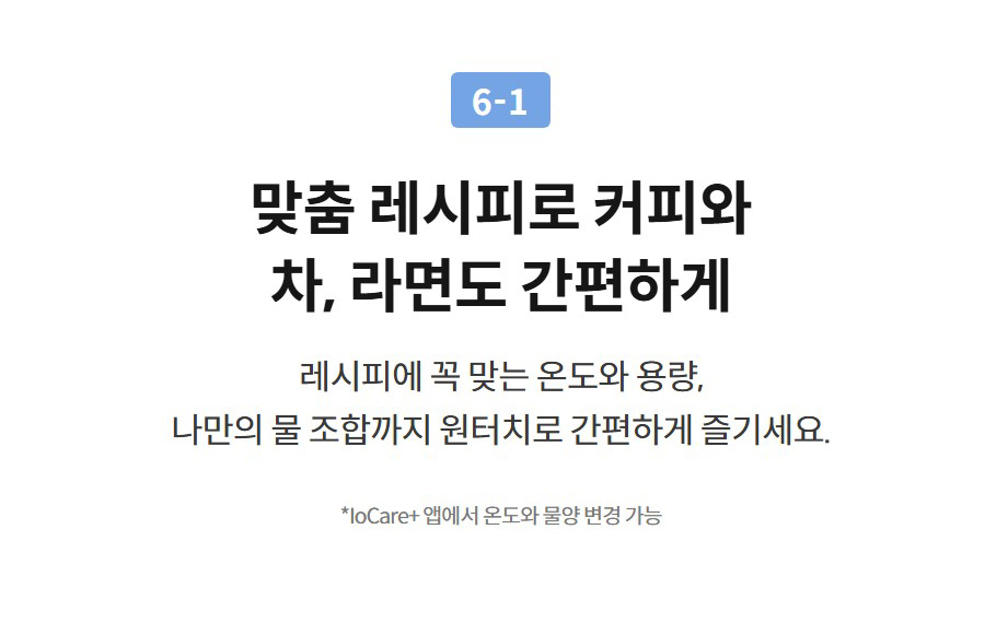 6-1  맞춤 레시피로 커피와 차, 라면도 간편하게 레시피에 꼭 맞는 온도와 용량, 나만의 물 조합까지 원터치로 간편하게 즐기세요.  *IoCare+ 앱에서 온도와 물양 변경 가능