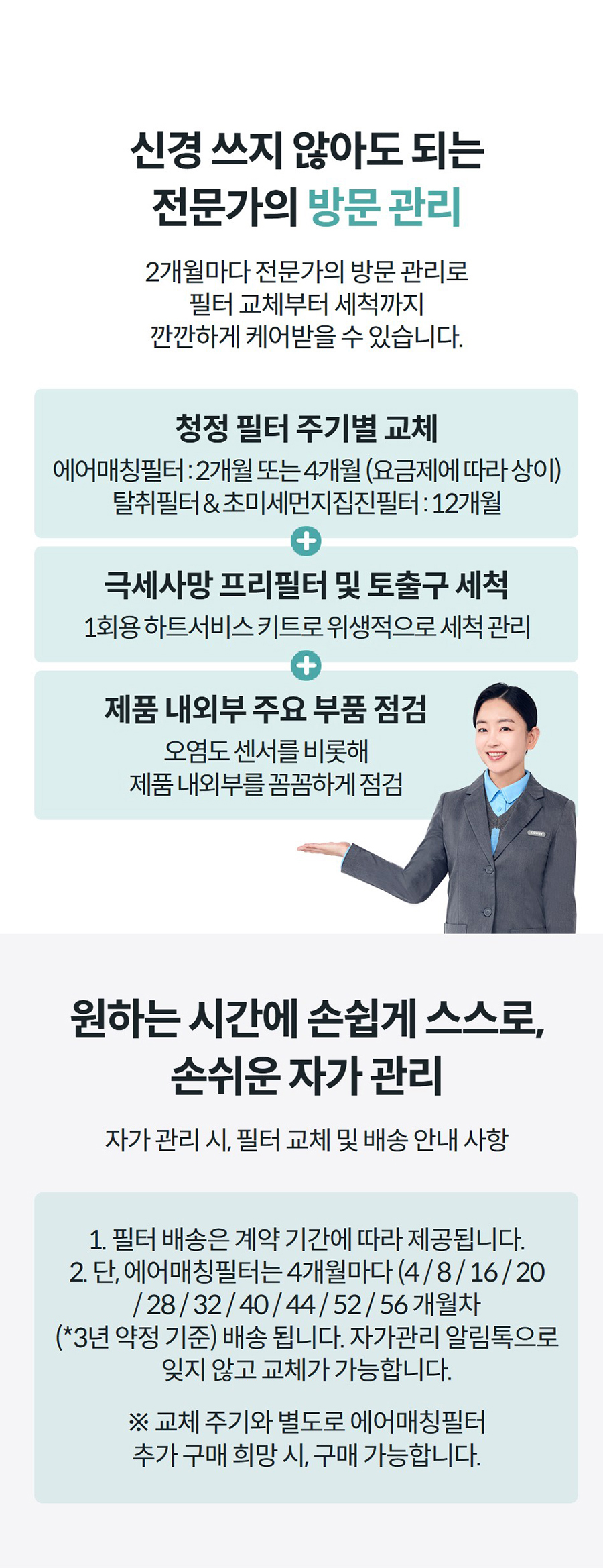 신경 쓰지 않아도 되는 전문가의 방문 관리 2개월마다 전문가의 방문 관리로 필터 교체부터 세척까지 깐깐하게 케어받을 수 있습니다.   청정 필터 주기별 교체 에어매칭필터 : 2개월 또는 4개월 (요금제에 따라 상이) 탈취필터 & 초미세먼지집진필터 : 12개월 극세사망 프리필터 및 토출구 세척 1회용 하트서비스 키트로 위생적으로 세척 관리 제품 내외부 주요 부품 점검 오염도 센서를 비롯해 제품 내외부를 꼼꼼하게 점검 원하는 시간에 손쉽게 스스로, 손쉬운 자가 관리 자가 관리 시, 필터 교체 및 배송 안내 사항  1. 필터 배송은 계약 기간에 따라 제공됩니다. 2. 단, 에어매칭필터는 4개월마다 (4 / 8 / 16 / 20 / 28 / 32 / 40 / 44 / 52 / 56 개월차 (*3년 약정 기준) 배송 됩니다. 자가관리 알림톡으로 잊지 않고 교체가 가능합니다.  ※ 교체 주기와 별도로 에어매칭필터 추가 구매 희망 시, 구매 가능합니다.