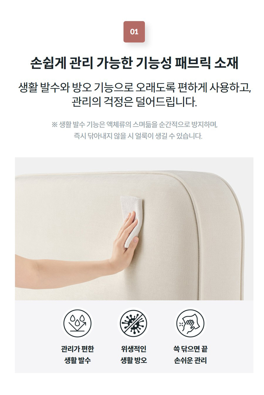 손쉽게 관리 가능한 기능성 패브릭 소재 생활 발수와 방오 기능으로 오래도록 편하게 사용하고, 관리의 걱정은 덜어드립니다.  ※ 생활 발수 기능은 액체류의 스며듦을 순간적으로 방지하며,       즉시 닦아내지 않을 시 얼룩이 생길 수 있습니다.   관리가 편한 생활 발수  위생적인 생활 방오  쓱 닦으면 끝 손쉬운 관리