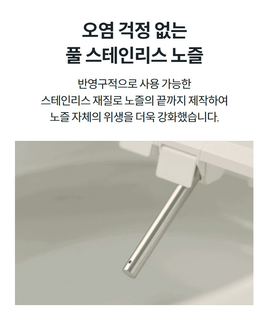 오염 걱정 없는 풀 스테인리스 노즐 반영구적으로 사용 가능한 스테인리스 재질로 노즐의 끝까지 제작하여 노즐 자체의 위생을 더욱 강화했습니다.