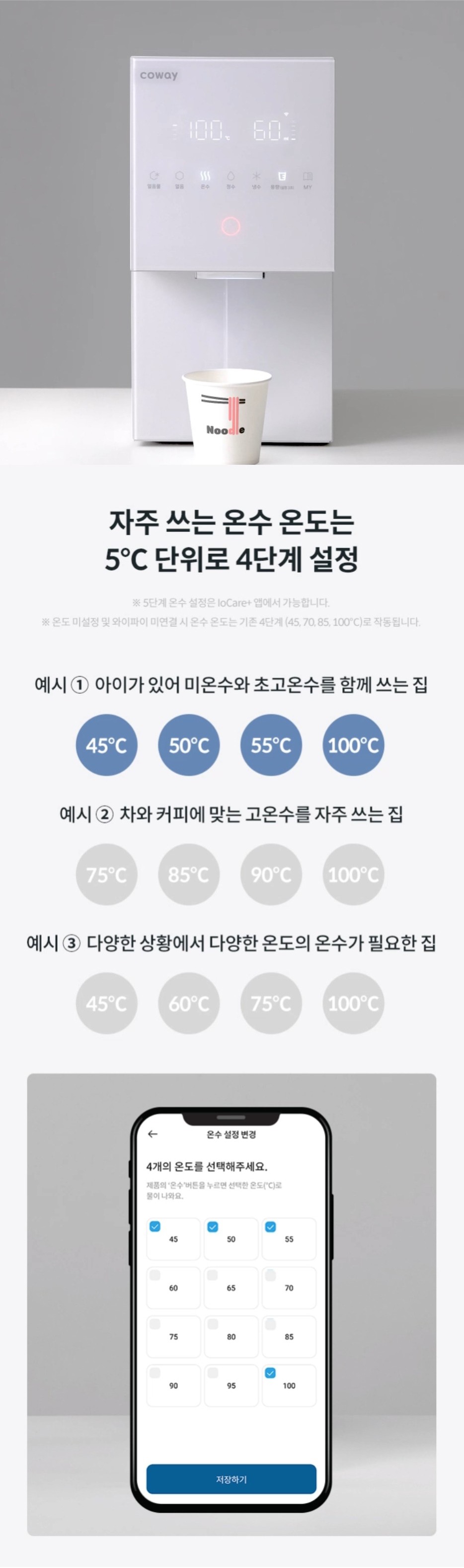 자주 쓰는 온수 온도는 5℃단위로 4단계 설정 ※5단계 온수 설정은 Iocare+앱에서 가능합니다. ※온도 미설정 및 와이파이 미연결 시 온수 온도는 기존 4단계 (45,70,85,100℃)로 작동됩니다.