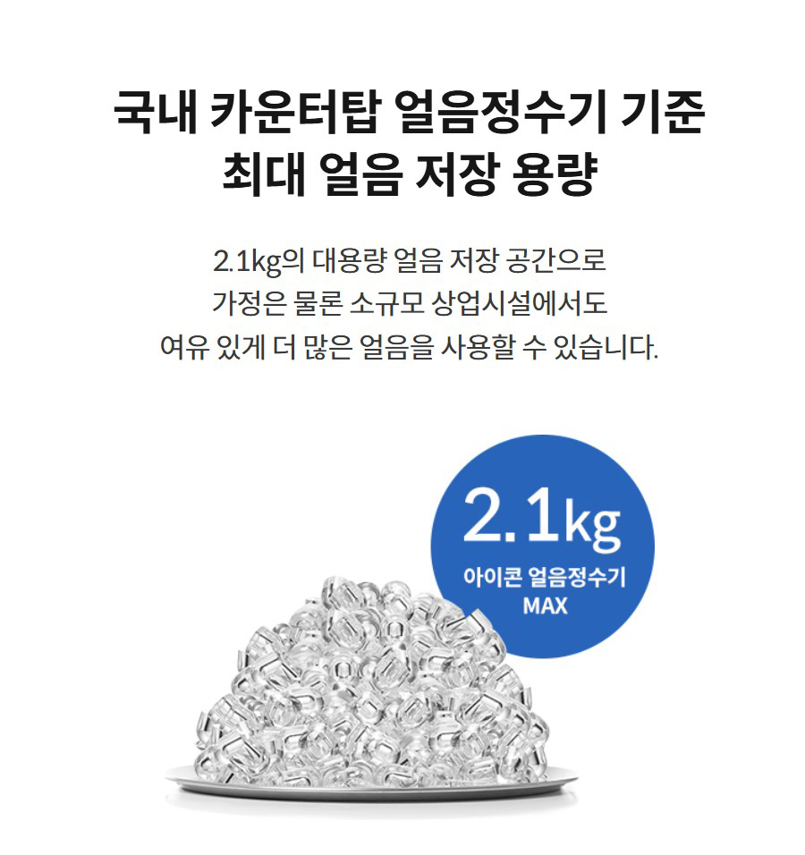 국내 카운터탑 얼음정수기 기준 최대 얼음 저장 용량  2.1kg의 대용량 얼음 저장 공간으로 가정은 물론 소규모 상업시설에서도 여유 있게 더 많은 얼음을 사용할 수 있습니다.