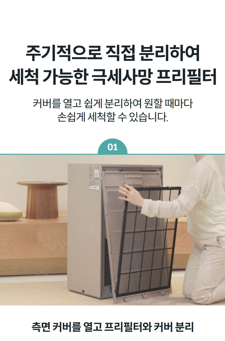 주기적으로 직접 분리하여 세척 가능한 극세사망 프리필터 커버를 열고 쉽게 분리하여 원할 때마다 손쉽게 세척할 수 있습니다.  01 측면 커버를 열고 프리필터와 커버 분리