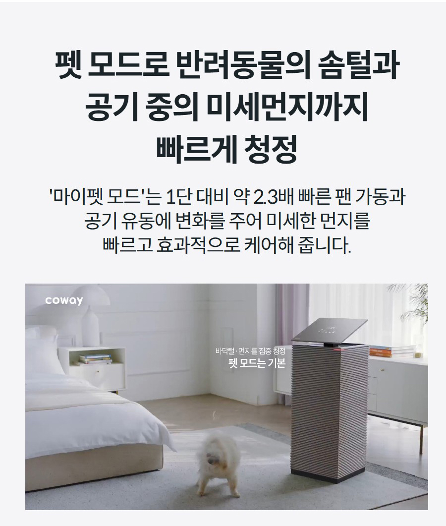 펫 모드로 반려동물의 솜털과 공기 중의 미세먼지까지 빠르게 청정 '마이펫 모드'는 1단 대비 약 2.3배 빠른 팬 가동과 공기 유동에 변화를 주어 미세한 먼지를 빠르고 효과적으로 케어해 줍니다.
