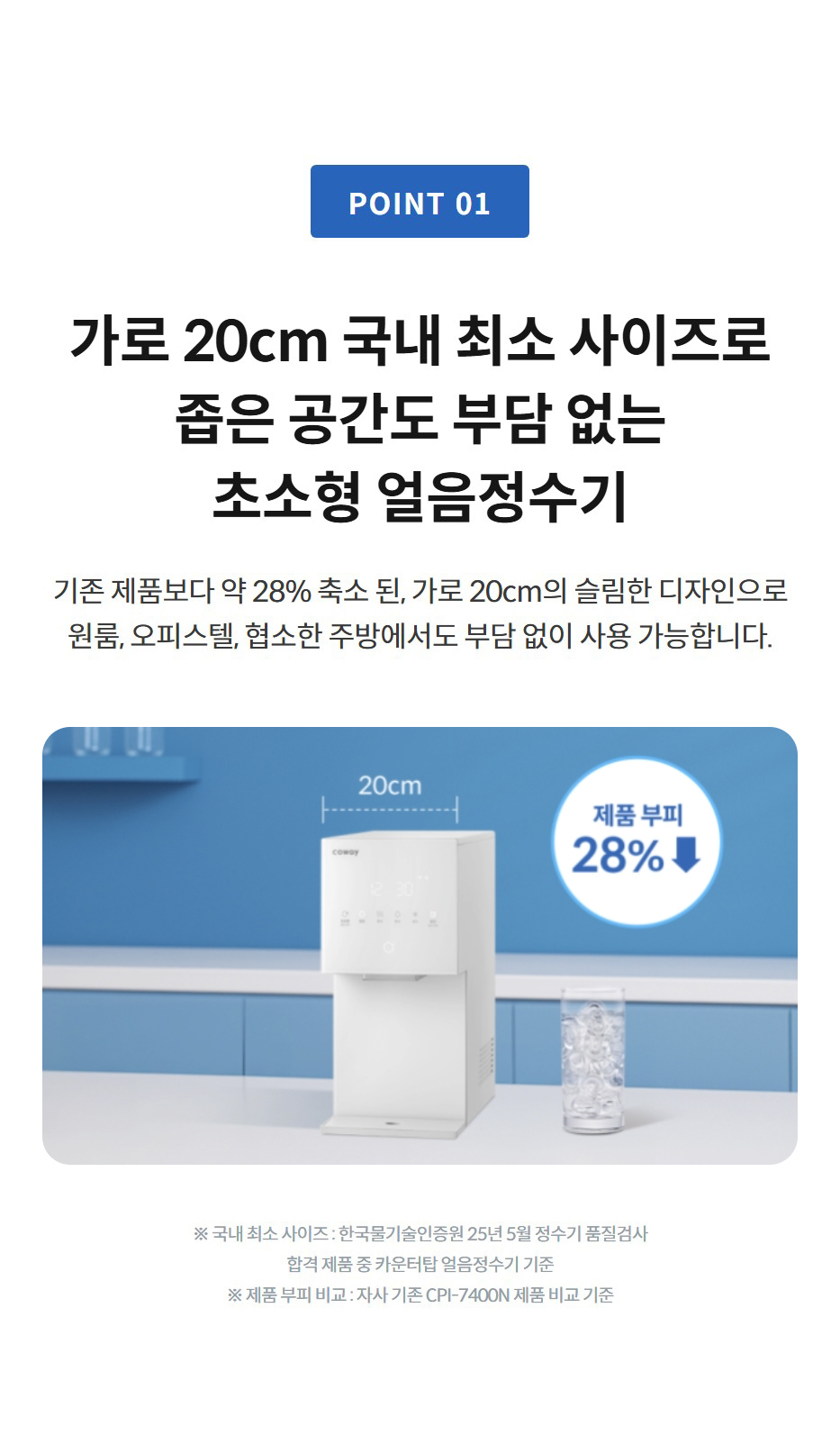 가로 20cm 국내 최소 사이즈로 좁은 공간도 부담 없는 초소형 얼음정수기 기존 제품보다 약 28% 축소 된, 가로 20cm의 슬림한 디자인으로 원룸, 오피스텔, 협소한 주방에서도 부담 없이 사용 가능합니다.   ※ 국내 최소 사이즈 : 한국물기술인증원 25년 5월 정수기 품질검사 합격 제품 중 카운터탑 얼음정수기 기준 ※ 제품 부피 비교 : 자사 기존 CPI-7400N 제품 비교 기준