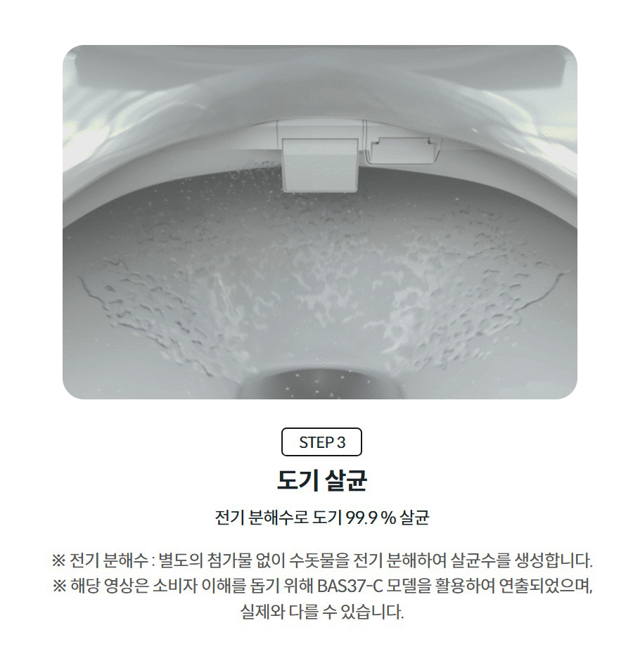 STEP 3  도기 살균  전기 분해수로 도기 99.9 % 살균  ※ 전기 분해수 : 별도의 첨가물 없이 수돗물을 전기 분해하여 살균수를 생성합니다. ※ 해당 영상은 소비자 이해를 돕기 위해 BAS37-C 모델을 활용하여 연출되었으며, 실제와 다를 수 있습니다.