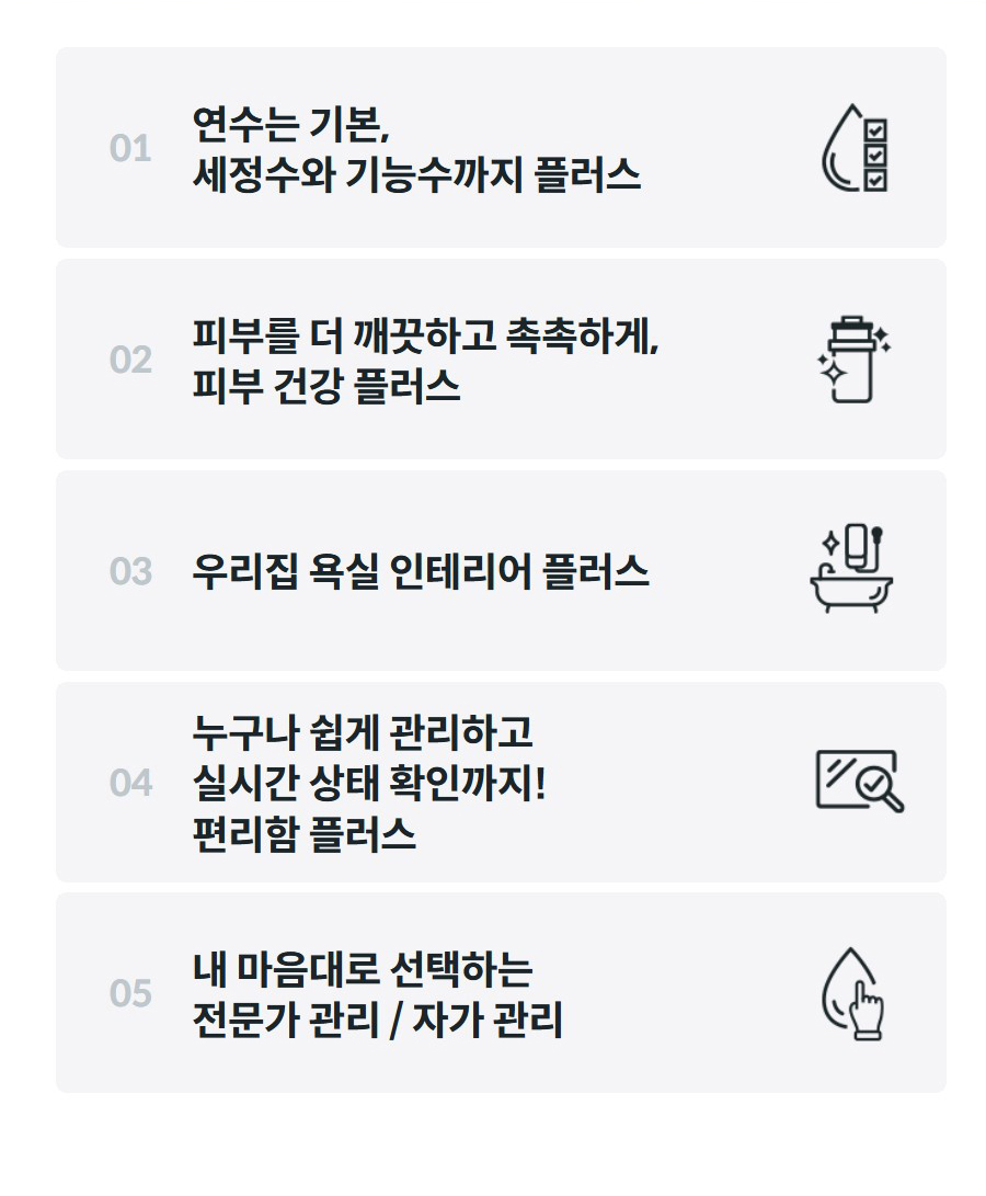01  연수는 기본, 세정수와 기능수까지 플러스  02  피부를 더 깨끗하고 촉촉하게, 피부 건강 플러스  03  우리집 욕실 인테리어 플러스  04  누구나 쉽게 관리하고 실시간 상태 확인까지! 편리함 플러스  05  내 마음대로 선택하는 전문가 관리 / 자가 관리