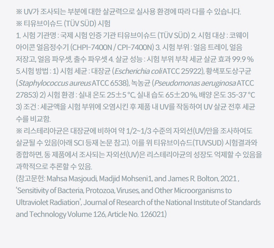 ※ UV가 조사되는 부분에 대한 살균력으로 실사용 환경에 따라 다를 수 있습니다. ※ 티유브이슈드 (TÜV SÜD) 시험 1. 시험 기관명 : 국제 시험 인증 기관 티유브이슈드 (TÜV SÜD) 2. 시험 대상 : 코웨이 아이콘 얼음정수기 (CHPI-7400N / CPI-7400N) 3. 시험 부위 : 얼음 트레이, 얼음 저장고, 얼음 파우셋, 출수 파우셋 4. 살균 성능 : 시험 부위 부착 세균 살균 효과 99.9 % 5.시험 방법 : 1) 시험 세균 : 대장균 (Escherichia coli ATCC 25922), 황색포도상구균 (Staphylococcus aureus ATCC 6538), 녹농균 (Pseudomonas aeruginosa ATCC 27853) 2) 시험 환경 : 실내 온도 25±5 ℃, 실내 습도 65±20 %, 배양 온도 35-37 ℃ 3) 조건 : 세균액을 시험 부위에 오염시킨 후 제품 내 UV를 작동하여 UV 살균 전후 세균 수를 비교함. ※ 리스테리아균은 대장균에 비하여 약 1/2~1/3 수준의 자외선(UV)만을 조사하여도 살균될 수 있음(아래 SCI 등재 논문 참고). 이를 위 티유브이슈드(TUVSUD) 시험결과와 종합하면, 동 제품에서 조사되는 자외선(UV)은 리스테리아균의 성장도 억제할 수 있음을 과학적으로 추론할 수 있음. (참고문헌: Mahsa Masjoudi, Madjid Mohseni1, and James R. Bolton, 2021 , ‘Sensitivity of Bacteria, Protozoa, Viruses, and Other Microorganisms to Ultraviolet Radiation’, Journal of Research of the National Institute of Standards and Technology Volume 126, Article No. 126021)
