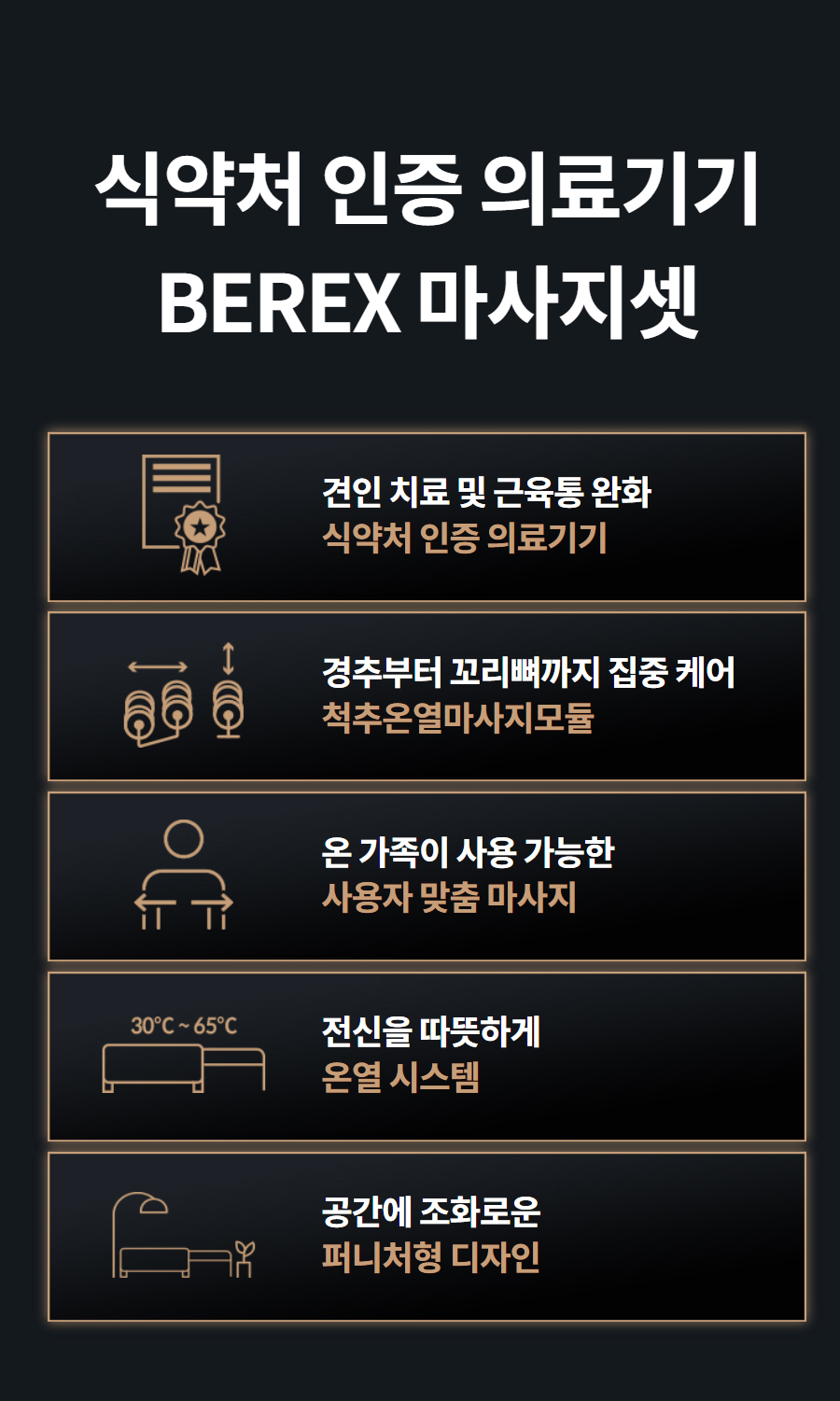 식약처 인증 의료기기 BEREX 마사지셋   견인 치료 및 근육통 완화 식약처 인증 의료기기    경추부터 꼬리뼈까지 집중 케어 척추온열마사지모듈    온 가족이 사용 가능한 사용자 맞춤 마사지    전신을 따뜻하게 온열 시스템    공간에 조화로운 퍼니처형 디자인