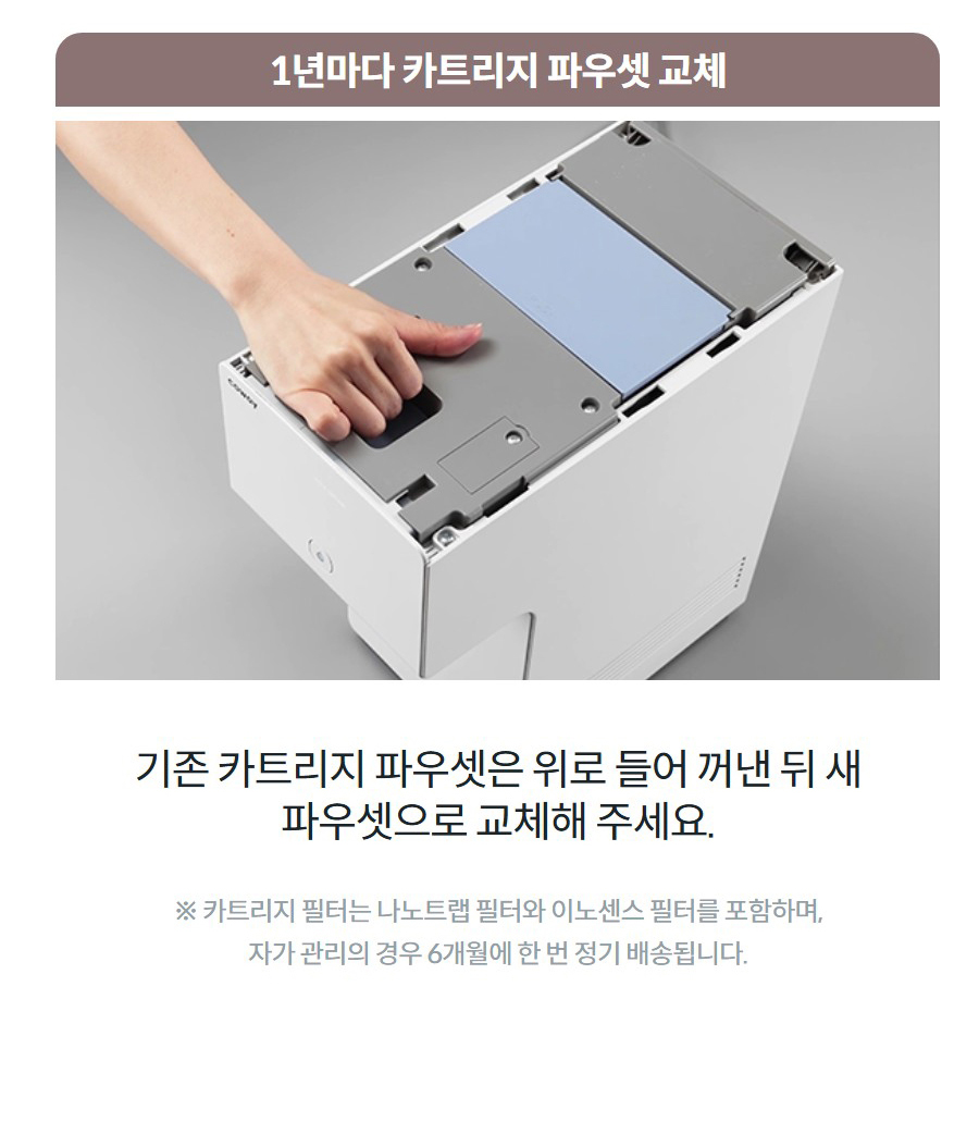 1년마다 카트리지 파우셋 교체 기존 카트리지 파우셋은 위로 들어 꺼낸 뒤 새 파우셋으로 교체해 주세요. ※ 카트리지 필터는 나노트랩 필터와 이노센스 필터를 포함하며, 자가 관리의 경우 6개월에 한 번 정기 배송됩니다.