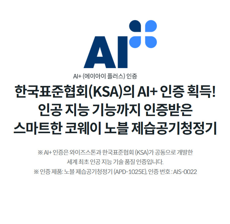한국표준협회(KSA)의 AI+ 인증 획득! 인공 지능 기능까지 인증받은 스마트한 코웨이 노블 제습공기청정기 ※ AI+ 인증은 와이즈스톤과 한국표준협회 (KSA)가 공동으로 개발한 세계 최초 인공 지능 기술 품질 인증입니다. ※ 인증 제품: 노블 제습공기청정기 (APD-1025E), 인증 번호 : AIS-0022