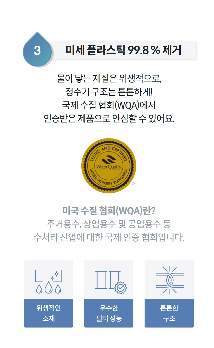 3미세 플라스틱 99.8 % 제거 물이 닿는 재질은 위생적으로, 정수기 구조는 튼튼하게! 국제 수질 협회(WQA)에서 인증받은 제품으로 안심할 수 있어요.  미국 수질 협회(WQA)란? 주거용수, 상업용수 및 공업용수 등 수처리 산업에 대한 국제 인증 협회입니다.  위생적인 소재  우수한 필터 성능  튼튼한 구조