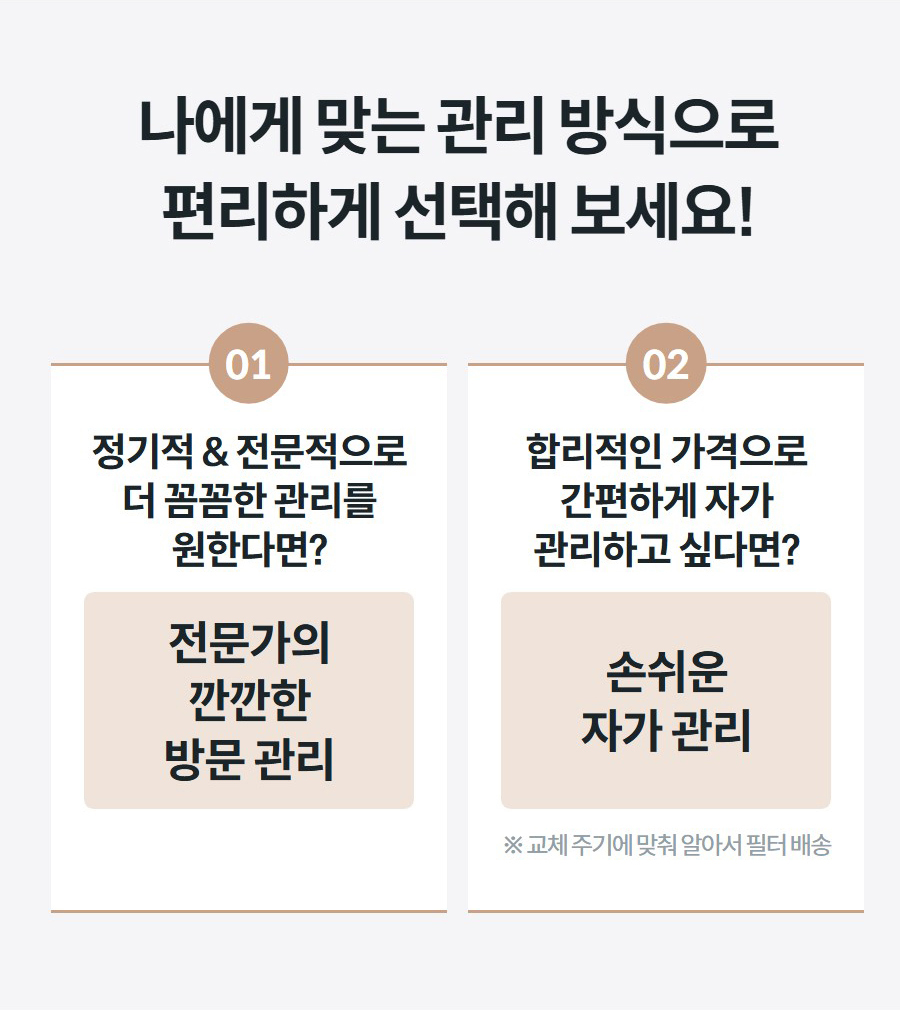 나에게 맞는 관리 방식으로 편리하게 선택해 보세요! 01 정기적 & 전문적으로 더 꼼꼼한 관리를 원한다면? 전문가의 깐깐한 방문 관리 02 합리적인 가격으로 간편하게 자가 관리하고 싶다면? 손쉬운 자가 관리 ※ 교체 주기에 맞춰 알아서 필터 배송