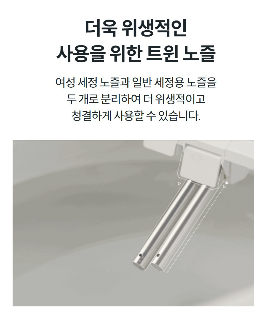 더욱 위생적인 사용을 위한 트윈 노즐 여성 세정 노즐과 일반 세정용 노즐을 두 개로 분리하여 더 위생적이고 청결하게 사용할 수 있습니다.