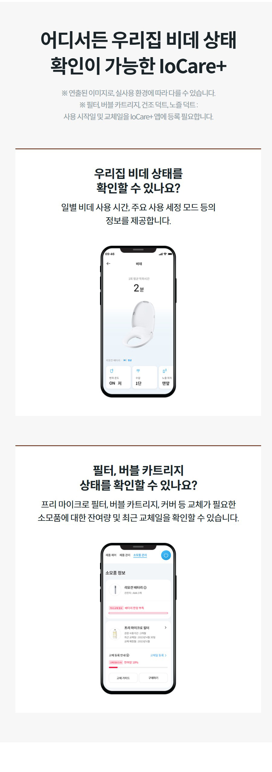 어디서든 우리집 비데 상태 확인이 가능한 IoCare+ ※ 연출된 이미지로, 실사용 환경에 따라 다를 수 있습니다. ※ 필터, 버블 카트리지, 건조 덕트, 노즐 덕트 : 사용 시작일 및 교체일을 IoCare+ 앱에 등록 필요합니다. 우리집 비데 상태를 확인할 수 있나요? 일별 비데 사용 시간, 주요 사용 세정 모드 등의 정보를 제공합니다.  필터, 버블 카트리지 상태를 확인할 수 있나요? 프리 마이크로 필터, 버블 카트리지, 커버 등 교체가 필요한 소모품에 대한 잔여량 및 최근 교체일을 확인할 수 있습니다.