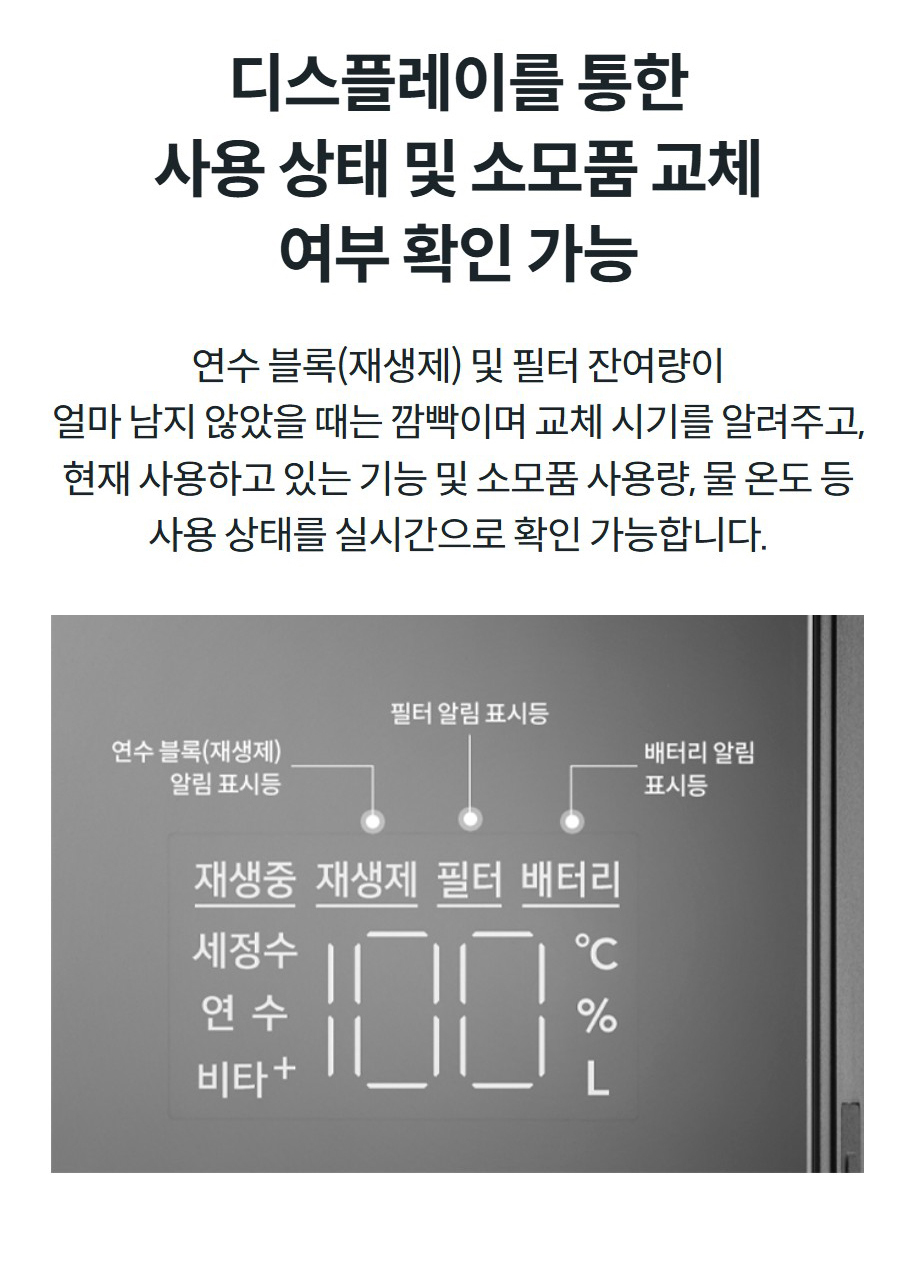 디스플레이를 통한 사용 상태 및 소모품 교체 여부 확인 가능 연수 블록(재생제) 및 필터 잔여량이 얼마 남지 않았을 때는 깜빡이며 교체 시기를 알려주고, 현재 사용하고 있는 기능 및 소모품 사용량, 물 온도 등 사용 상태를 실시간으로 확인 가능합니다.