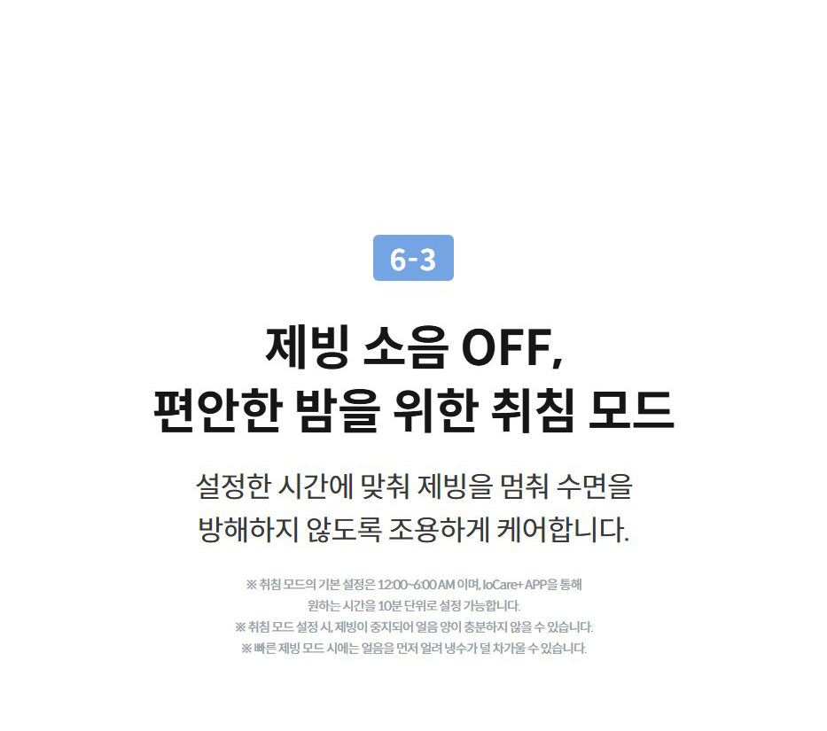 제빙 소음 OFF, 편안한 밤을 위한 취침 모드 설정한 시간에 맞춰 제빙을 멈춰 수면을 방해하지 않도록 조용하게 케어합니다.  ※ 취침 모드의 기본 설정은 12:00~6:00 AM 이며, IoCare+ APP을 통해 원하는 시간을 10분 단위로 설정 가능합니다. ※ 취침 모드 설정 시, 제빙이 중지되어 얼음 양이 충분하지 않을 수 있습니다. ※ 빠른 제빙 모드 시에는 얼음을 먼저 얼려 냉수가 덜 차가울 수 있습니다.