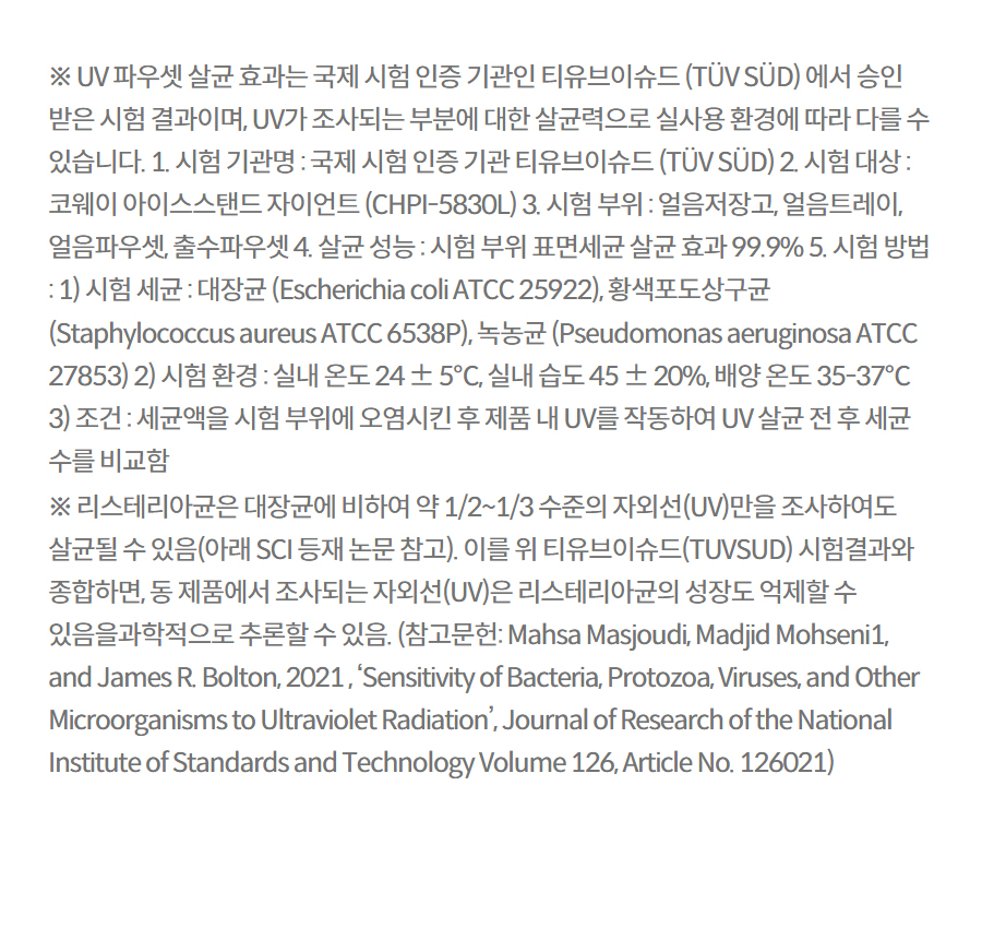 ※ UV 파우셋 살균 효과는 국제 시험 인증 기관인 티유브이슈드 (TÜV SÜD) 에서 승인 받은 시험 결과이며, UV가 조사되는 부분에 대한 살균력으로 실사용 환경에 따라 다를 수 있습니다. 1. 시험 기관명 : 국제 시험 인증 기관 티유브이슈드 (TÜV SÜD) 2. 시험 대상 : 코웨이 아이스스탠드 자이언트 (CHPI-5830L) 3. 시험 부위 : 얼음저장고, 얼음트레이, 얼음파우셋, 출수파우셋 4. 살균 성능 : 시험 부위 표면세균 살균 효과 99.9% 5. 시험 방법 : 1) 시험 세균 : 대장균 (Escherichia coli ATCC 25922), 황색포도상구균 (Staphylococcus aureus ATCC 6538P), 녹농균 (Pseudomonas aeruginosa ATCC 27853) 2) 시험 환경 : 실내 온도 24 ± 5℃, 실내 습도 45 ± 20%, 배양 온도 35-37℃ 3) 조건 : 세균액을 시험 부위에 오염시킨 후 제품 내 UV를 작동하여 UV 살균 전 후 세균 수를 비교함 ※ 리스테리아균은 대장균에 비하여 약 1/2~1/3 수준의 자외선(UV)만을 조사하여도 살균될 수 있음(아래 SCI 등재 논문 참고). 이를 위 티유브이슈드(TUVSUD) 시험결과와 종합하면, 동 제품에서 조사되는 자외선(UV)은 리스테리아균의 성장도 억제할 수 있음을과학적으로 추론할 수 있음. (참고문헌: Mahsa Masjoudi, Madjid Mohseni1, and James R. Bolton, 2021 , ‘Sensitivity of Bacteria, Protozoa, Viruses, and Other Microorganisms to Ultraviolet Radiation’, Journal of Research of the National Institute of Standards and Technology Volume 126, Article No. 126021)