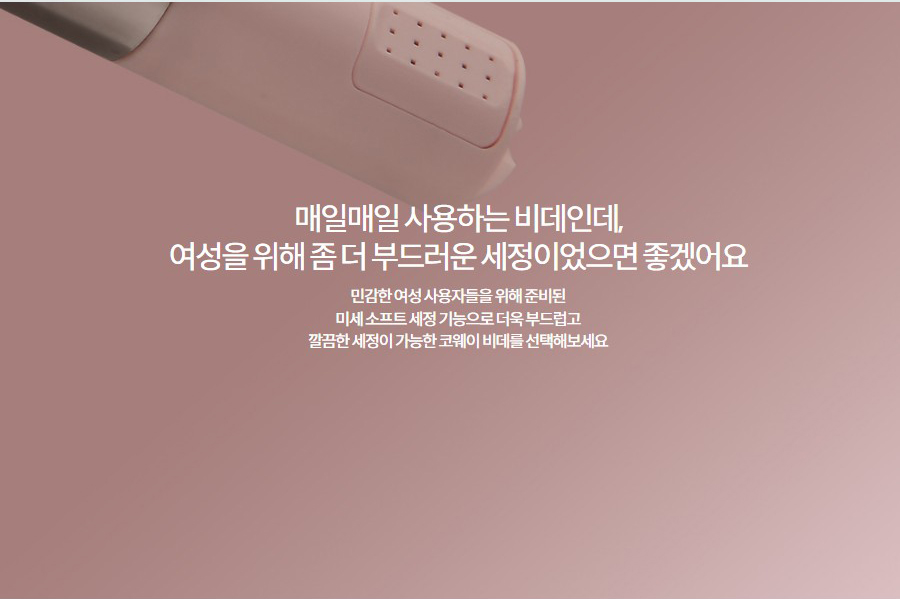 매일매일 사용하는 비데인데, 여성을 위해 좀 더 부드러운 세정이었으면 좋겠어요 민감한 여성 사용자들을 위해 준비된 미세 소프트 세정 기능으로 더욱 부드럽고 깔끔한 세정이 가능한 코웨이 비데를 선택해보세요