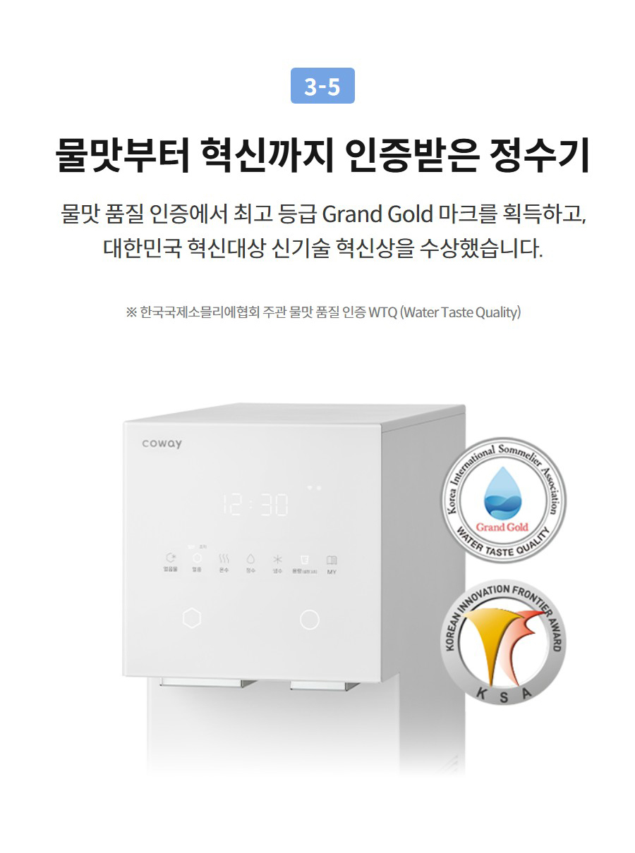 3-5  물맛부터 혁신까지 인증받은 정수기 물맛 품질 인증에서 최고 등급 Grand Gold 마크를 획득하고, 대한민국 혁신대상 신기술 혁신상을 수상했습니다.  ※ 한국국제소믈리에협회 주관 물맛 품질 인증 WTQ (Water Taste Quality)