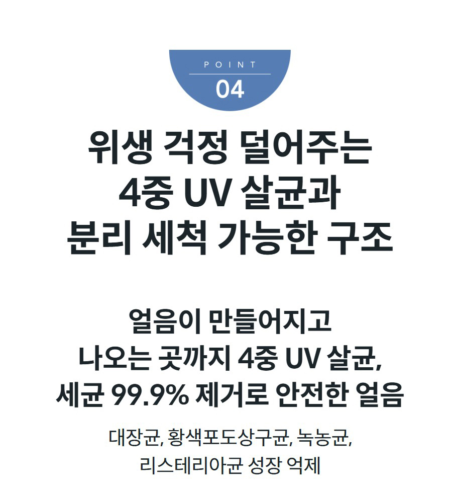 위생 걱정 덜어주는 4중 UV 살균과 분리 세척 가능한 구조 얼음이 만들어지고 나오는 곳까지 4중 UV 살균, 세균 99.9% 제거로 안전한 얼음 대장균, 황색포도상구균, 녹농균, 리스테리아균 성장 억제