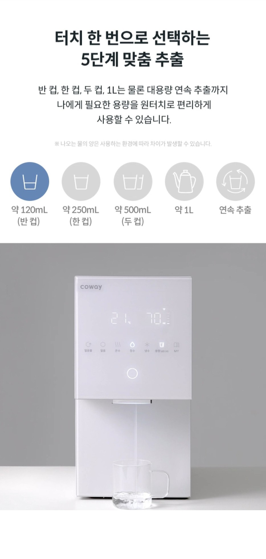 터치 한번으로 선택하는 5단계 맞춤 추출 반컵,한컵,두 컵, 1L는 물론 대용량 연속 추출까지 나에게 필요한 용량을 원터치로 편리하게 사용할 수 있습니다. ※나오는 물의 양은 사용하는 환경에 따라 차이가 발생할 수 있습니다.