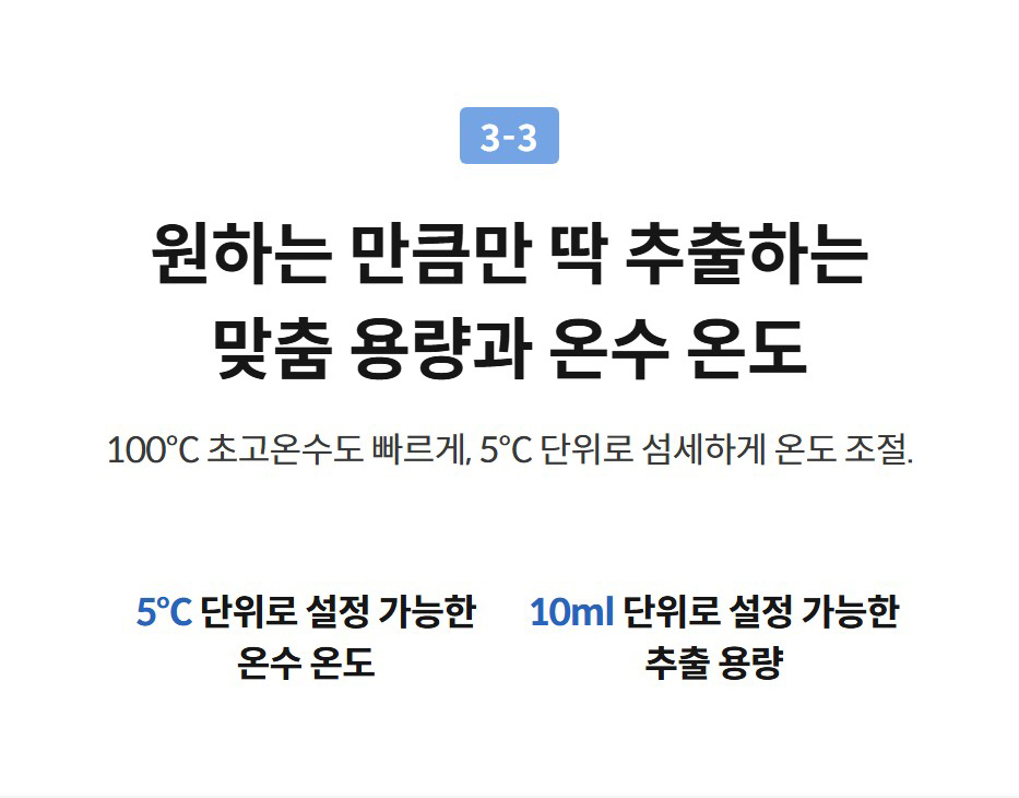원하는 만큼만 딱 추출하는 맞춤 용량과 온수 온도 100°C 초고온수도 빠르게, 5°C 단위로 섬세하게 온도 조절.  5℃ 단위로 설정 가능한 온수 온도  10ml 단위로 설정 가능한 추출 용량