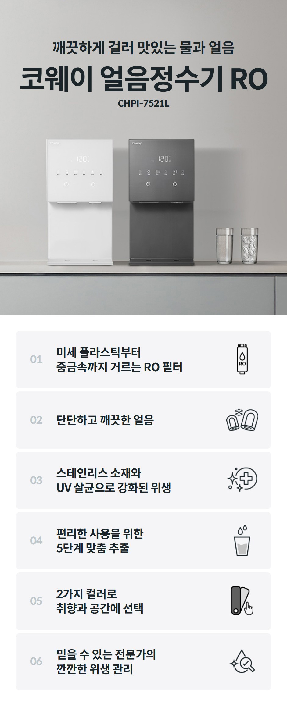 깨끗하게 걸러 맛있는 물과 얼음  코웨이 얼음정수기 RO CHPI-7521L 01  미세 플라스틱부터 중금속까지 거르는 RO 필터    02  단단하고 깨끗한 얼음    03  스테인리스 소재와 얼음이 만들어지고 나오는 곳까지 모든 곳 4중 UV살균, 세균 99.9% 제거    04  편리한 사용을 위한 5단계 맞춤 추출    05  2가지 컬러로 취향과 공간에 선택    06  믿을 수 있는 전문가의 깐깐한 위생 관리
