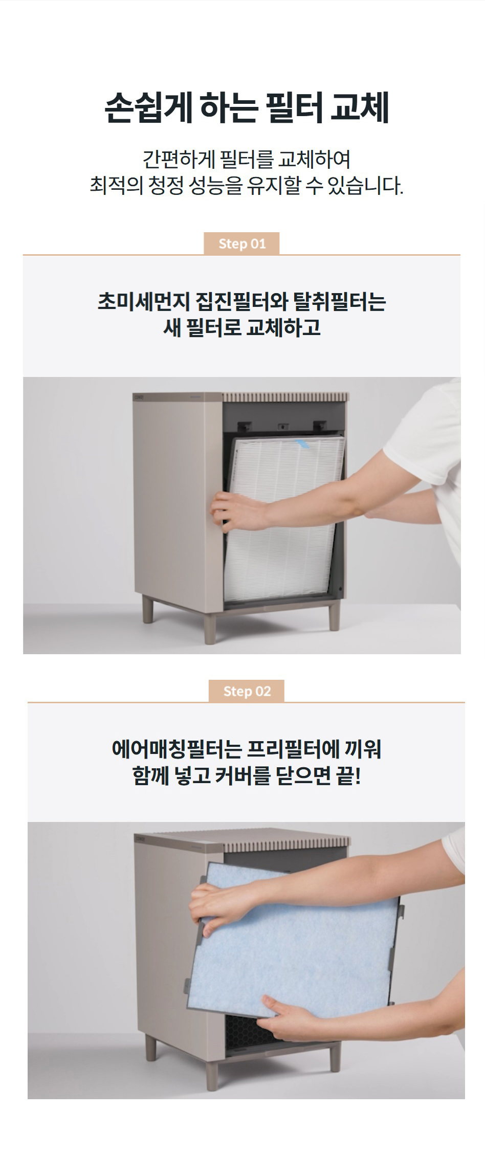 손쉽게 하는 필터 교체 간편하게 필터를 교체하여 최적의 청정 성능을 유지할 수 있습니다.  step02 에어매칭필터는 프리필터에 끼워 함께 넣고 커버를 닫으면 끝! step01 초미세먼지 집진필터와 탈취필터는 새 필터로 교체하고 step02 에어매칭필터는 프리필터에 끼워 함께 넣고 커버를 닫으면 끝! 