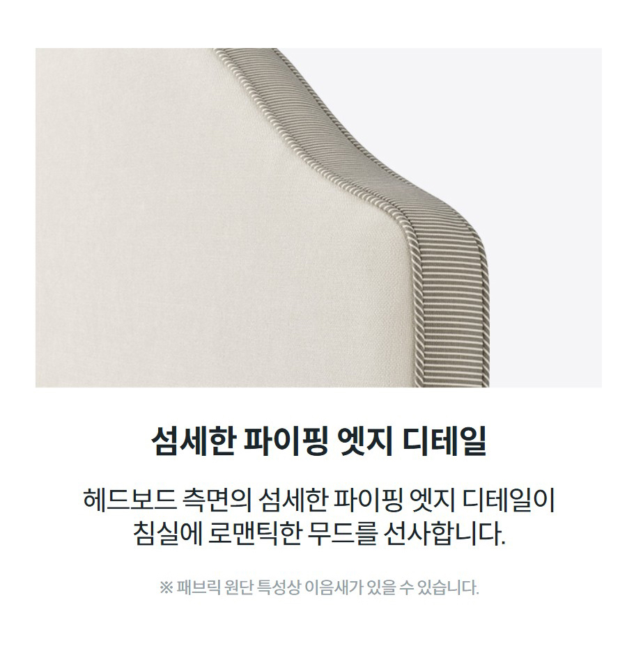 섬세한 파이핑 엣지 디테일 헤드보드 측면의 섬세한 파이핑 엣지 디테일이 침실에 로맨틱한 무드를 선사합니다.  ※ 패브릭 원단 특성상 이음새가 있을 수 있습니다.