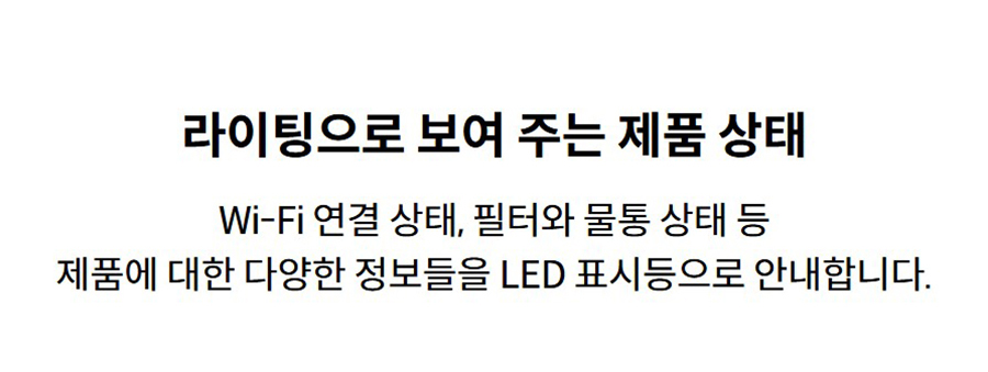 라이팅으로 보여 주는 제품 상태 Wi-Fi 연결 상태, 필터와 물통 상태 등 제품에 대한 다양한 정보들을 LED 표시등으로 안내합니다.