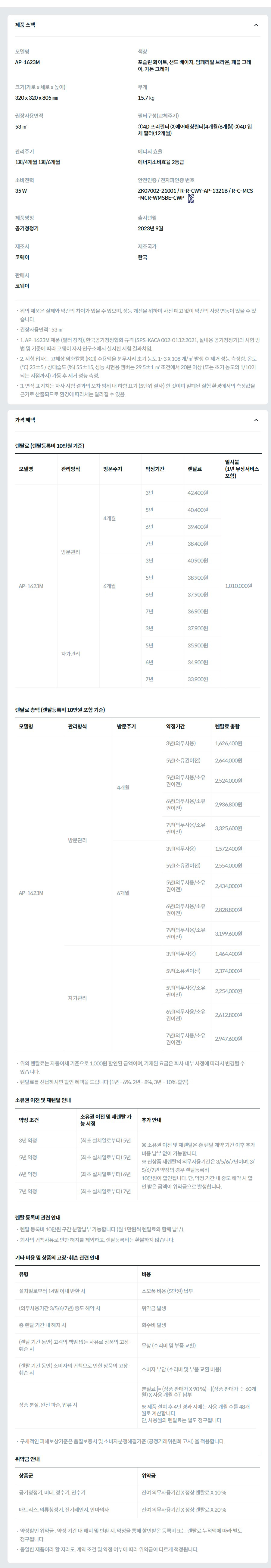 제품 스펙 모델명  AP-1623M  색상  포슬린 화이트, 샌드 베이지, 임페리얼 브라운, 페블 그레이, 가든 그레이  크기(가로 x 세로 x 높이)  320 x 320 x 805 ㎜  무게  15.7 ㎏  권장사용면적  53 ㎡  필터구성(교체주기)  ①4D 프리필터 ②에어매칭필터(4개월/6개월) ③4D 입체 필터(12개월)  관리주기  1회/4개월 1회/6개월  에너지 효율  에너지소비효율 2등급  소비전력  35 W  안전인증 / 전자파인증 번호  ZK07002-21001 / R-R-CWY-AP-1321B / R-C-MCS-MCR-WMSBE-CWPKC마크  제품명칭  공기청정기  출시년월  2023년 9월  제조사  코웨이  제조국가  한국  판매사  코웨이  위의 제품은 실제와 약간의 차이가 있을 수 있으며, 성능 개선을 위하여 사전 예고 없이 약간의 사양 변동이 있을 수 있습니다. 권장사용면적 : 53 ㎡ 1. AP-1623M 제품 (필터 장착), 한국공기청정협회 규격 (SPS-KACA 002-0132:2021, 실내용 공기청정기)의 시험 방법 및 기준에 따라 코웨이 자사 연구소에서 실시한 시험 결과치임. 2. 시험 입자는 고체상 염화칼륨 (KCl) 수용액을 분무시켜 초기 농도 1~3 X 108 개/㎥ 발생 후 제거 성능 측정함. 온도 (℃) 23±5 / 상대습도 (%) 55±15, 성능 시험용 챔버는 29.5±1 ㎥ 조건에서 20분 이상 (또는 초기 농도의 1/10이 되는 시점까지) 가동 후 제거 성능 측정. 3. 면적 표기치는 자사 시험 결과의 오차 범위 내 하향 표기 (5단위 절사) 한 것이며 밀폐된 실험 환경에서의 측정값을 근거로 산출되므로 환경에 따라서는 달라질 수 있음. 가격 혜택 렌탈료 (렌탈등록비 10만원 기준) 모델명	관리방식	방문주기	약정기간	렌탈료	재렌탈	일시불 (1년 무상서비스 포함) AP-1623M	방문관리	4개월	3년	42,400원	38,100원	1,010,000원 5년	40,400원	36,300원 6년	39,400원	35,400원 7년	38,400원	34,500원 6개월	3년	40,900원	36,800원 5년	38,900원	35,000원 6년	37,900원	34,100원 7년	36,900원	33,200원 자가관리		3년	37,900원	34,100원 5년	35,900원	32,300원 6년	34,900원	31,400원 7년	33,900원	30,500원 렌탈료 총액 (렌탈등록비 10만원 포함 기준) 모델명	관리방식	방문주기	약정기간	렌탈료 총합 AP-1623M	방문관리	4개월	3년(의무사용)	1,626,400원 5년(소유권이전)	2,644,000원 5년(의무사용/소유권이전)	2,524,000원 6년(의무사용/소유권이전)	2,936,800원 7년(의무사용/소유권이전)	3,325,600원 6개월	3년(의무사용)	1,572,400원 5년(소유권이전)	2,554,000원 5년(의무사용/소유권이전)	2,434,000원 6년(의무사용/소유권이전)	2,828,800원 7년(의무사용/소유권이전)	3,199,600원 자가관리		3년(의무사용)	1,464,400원 5년(소유권이전)	2,374,000원 5년(의무사용/소유권이전)	2,254,000원 6년(의무사용/소유권이전)	2,612,800원 7년(의무사용/소유권이전)	2,947,600원 위의 렌탈료는 자동이체 기준으로 1,000원 할인된 금액이며, 기재된 요금은 회사 내부 사정에 따라서 변경될 수 있습니다. 렌탈료를 선납하시면 할인 혜택을 드립니다 (1년 - 6%, 2년 - 8%, 3년 - 10% 할인). 소유권 이전 및 재렌탈 안내 약정 조건	소유권 이전 및 재렌탈 가능 시점	추가 안내 3년 약정	(최초 설치일로부터) 5년	※ 소유권 이전 및 재렌탈은 총 렌탈 계약 기간 이후 추가 비용 납부 없이 가능합니다. ※ 신상품 재렌탈의 의무사용기간은 3/5/6/7년이며, 3/5/6/7년 약정의 경우 렌탈등록비 10만원이 할인됩니다. 단, 약정 기간 내 중도 해약 시 할인 받은 금액이 위약금으로 발생합니다. 5년 약정	(최초 설치일로부터) 5년 6년 약정	(최초 설치일로부터) 6년 7년 약정	(최초 설치일로부터) 7년 렌탈 등록비 관련 안내 렌탈 등록비 10만원 구간 분할납부 가능합니다 (월 1만원씩 렌탈료와 함께 납부). 회사의 귀책사유로 인한 해지를 제외하고, 렌탈등록비는 환불하지 않습니다. 기타 비용 및 상품의 고장·훼손 관련 안내 유형	비용 설치일로부터 14일 이내 반환 시	소모품 비용 (5만원) 납부 (의무사용기간 3/5/6/7년) 중도 해약 시	위약금 발생 총 렌탈 기간 내 해지 시	회수비 발생 (렌탈 기간 동안) 고객의 책임 없는 사유로 상품의 고장·훼손 시	무상 (수리비 및 부품 교환) (렌탈 기간 동안) 소비자의 귀책으로 인한 상품의 고장·훼손 시	소비자 부담 (수리비 및 부품 교환 비용) 상품 분실, 완전 파손, 압류 시	분실료 [= (상품 판매가 X 90 %) - {(상품 판매가 ÷ 60개월) X 사용 개월 수}] 납부  ※ 제품 설치 후 4년 경과 시에는 사용 개월 수를 48개월로 계산합니다. 단, 사용월의 렌탈료는 별도 청구됩니다. 구체적인 피해보상기준은 품질보증서 및 소비자분쟁해결기준 (공정거래위원회 고시) 을 적용합니다. 위약금 안내 상품군	위약금 공기청정기, 비데, 정수기, 연수기	잔여 의무사용기간 X 정상 렌탈료 X 10 % 매트리스, 의류청정기, 전기레인지, 안마의자	잔여 의무사용기간 X 정상 렌탈료 X 20 % 약정할인 위약금 : 약정 기간 내 해지 및 반환 시, 약정을 통해 할인받은 등록비 또는 렌탈료 누적액에 따라 별도 청구됩니다. 동일한 제품이라 할 지라도, 계약 조건 및 약정 여부에 따라 위약금이 다르게 책정됩니다.