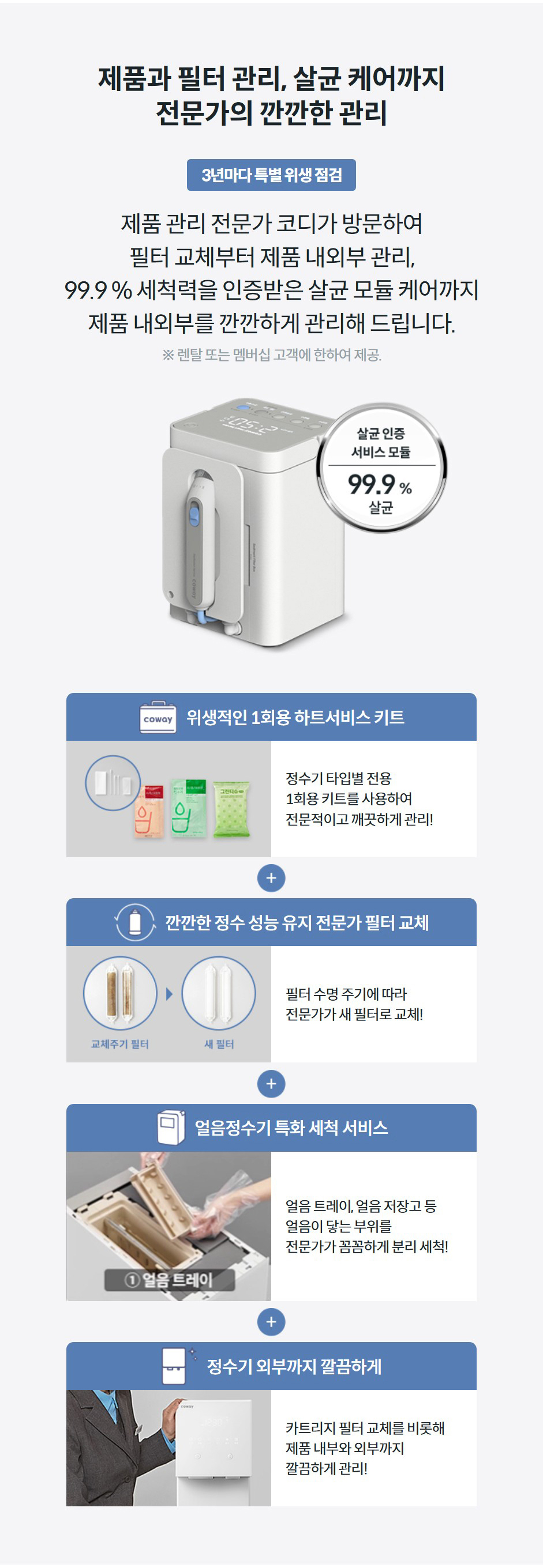 제품과 필터 관리, 살균 케어까지 전문가의 깐깐한 관리 제품 관리 전문가 코디가 방문하여 필터 교체부터 제품 내외부 관리, 99.9 % 세척력을 인증받은 살균 모듈 케어까지 제품 내외부를 깐깐하게 관리해 드립니다.  ※ 렌탈 또는 멤버십 고객에 한하여 제공.  위생적인 1회용 하트서비스 키트  정수기 타입별 전용 1회용 키트를 사용하여 전문적이고 깨끗하게 관리!  깐깐한 정수 성능 유지 전문가 필터 교체  필터 수명 주기에 따라 전문가가 새 필터로 교체!  얼음정수기 특화 세척 서비스 얼음 트레이, 얼음 저장고 등 얼음이 닿는 부위를 전문가가 꼼꼼하게 분리 세척!  정수기 외부까지 깔끔하게  카트리지 필터 교체를 비롯해 제품 내부와 외부까지 깔끔하게 관리!