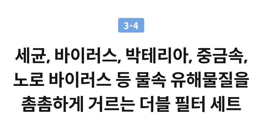 3-4  세균, 바이러스, 박테리아, 중금속, 노로 바이러스 등 물속 유해물질을 촘촘하게 거르는 더블 필터 세트 중금속 등 입자성 물질  배관녹, 모래 등 큰 입자 및 철, 납, 수은 등 입자성 중금속  바이러스 등 미생물  대장균, 녹농균, 살모넬라균, 바이러스, 리스테리아균 및 박테리아 등 미생물  각종 오염 물질  벤젠, 페놀 등 유기 화합물 및 농약류, 소독 부산물 등오염 물질  환경 호르몬  비스페놀 등 환경 호르몬  ※ 먹는 물 관리법 제 43조 정수기 성능 검사 기관인 한국환경수도연구원 또는 한국건설생활환경시험연구원으로부터 환경부 고시 [정수기의 기준, 규격 및 검사기관 지정고시] 기준에 따라 시험한 (제품) 성능 결과임. ※ 먹는 물 관리법 제 43조 정수기 성능 검사 기관으로부터 「정수기의 기준 규격 및 검사기관 지정고시」 를 준용하여 시험 및 제거 성능 확인. ※ CHPI-7420N은 NSF/ANSI 미국 인증 규격에 따라 아래와 같은 정수 성능을 인증받은 제품입니다. ※ NSF/ANSI 42 - 잔류염소, 미립자 (클래스 I), 맛, 냄새 제거 ※ NSF/ANSI 53 - 마이크로시스틴, 휘발성 유기화합물 (VOC), 낭포 (Cyst), 탁도, 납, 과불화화합물 (PFOA, PFOS) 제거 ※ NSF/ANSI 401 - 미세 플라스틱, 잔류 의약품 및 내분비 교란 물질 제거 (메프로바메이트, 페니토인, 아테놀올, 카르바마제핀, TCEP, TCPP, DEET, 메톨라클로르, 트리메소프림, 이부프로펜, 나프록센, 에스트론, 비스페놀 A, 리누론, 노닐페놀) ※ 노로바이러스 제거성능은 ㈜ 노로젠으로부터 나노트랩필터 단품에 대한 평가 결과임. (유량 1.5 L/min, 필터 수명 도달 시점, 시험균주 Murine NoroVirus 제거율 99.99 % 이상) ※ 해당 필터 (CCNTN7W-A-LR) 는 유량 (1.5LPM)인 제품에 사용될 때 WQA 및 IAPMO에서 제거 성능에 대한 평가를 통과하였습니다. ※ 위 시험 결과는 사용 환경에 따라 차이가 있을 수 있으며, 각 필터별 / 제품 시스템에서의 제거 성능을 통합하여 표현한 연출된 이미지입니다. ※ 실제 필터 사이즈와 외관 형상은 제품별로 차이가 있을 수 있습니다.  3-5  물맛부터 혁신까지 인증받은 정수기 물맛 품질 인증에서 최고 등급 Grand Gold 마크를 획득하고, 대한민국 혁신대상 신기술 혁신상을 수상했습니다.  ※ 한국국제소믈리에협회 주관 물맛 품질 인증 WTQ (Water Taste Quality)   3-6  믿을수 있는 전문가의 깐깐한 위생관리  제품과 필터 관리, 살균 케어까지 전문가의 깐깐한 관리  제품 관리 전문가 코디가 방문하여 필터 교체부터 제품 내외부 관리, 99.9 % 세척력을 인증받은 살균 모듈 케어까지 제품 내외부를 깐깐하게 관리해 드립니다.  ※ 렌탈 또는 멤버십 고객에 한하여 제공.  위생적인 1회용 하트서비스 키트   정수기 타입별 전용 1회용 키트를 사용하여 전문적이고 깨끗하게 관리!  정수 성능 유지 전문가 필터 교체   필터 수명 주기에 따라 전문가가 새 필터로 교체!  얼음정수기 특화 세척 서비스   얼음 트레이, 얼음 저장고 등 얼음이 닿는 부위를 전문가가 꼼꼼하게 분리 세척!  정수기 외부까지 깔끔하게   제품 내부와 외부까지 깔끔하게 관리!  토탈케어서비스  ※ 렌탈 기간 내 1회 무상제공  정수기의 청결한 위생관리를 위해 물이 흐르는 유로관, 얼음 탱크 내 트레이, 스크류 등의 내부 부품과 추출부 등의 외부 부품 교체부터 탱크 살균, 세척까지 진행되는 코웨이의 위생 특화 서비스입니다.  * 일시불, 멤버십 고객은 유상서비스로 이용 가능  POINT 04  스마트 원터치 기능으로 원하는 만큼의 얼음을 한 번에 추출 4-1  원터치 얼음 추출 버튼을 계속적으로 눌러 원하는 만큼 연속 추출하거나 단계에 맞춰 원터치로 한 번에 추출하세요.  ※ 사용 환경과 얼음 저장고의 내부 얼음이 쌓이는 상태에 따라 추출되는 얼음량이 상이할 수 있습니다.   1단계  약 10알 추출  2단계  약 15알 추출  3단계  약 20알 추출  4단계  약 25알 추출  4-2  원터치 얼음물 추출 얼음과 물을 원터치로 한 번에 추출하세요.   1단계  약 10알 + 150ml  2단계  약 15알 + 250ml  3단계  약 20알 + 350ml  4단계  약 25알 + 500ml  ※ 얼음 저장고 내부 용량, 외기온도 등에 따라 추출되는 얼음량이 상이할 수 있습니다.  4-3  원하는 만큼 추출하는 맞춤 용량과 온수 온도 100°C 초고온수도 빠르게, 5°C 단위로 섬세하게 온도 조절  5℃ 단위로 설정 가능한 온수 온도  10ml 단위로 설정 가능한 추출 용량   온수 기포 분리 기술 적용  온수에 있는 기포를 분리하여 추출하는 기술을 적용하여 물줄기가 일정해 뜨거운 온수가 튀지 않아 깔끔하고 안전합니다.   POINT 05  공간과 조화를 이루는 감각적인 3가지 컬러 아이스 블루 아이스 화이트 아이스 그레이 아이스 블루 아이스 화이트 아이스 화이트  아이스 그레이  아이스 블루  POINT 06  프리미엄을 완성하는 다양한 편의 기능 6-1  맞춤 레시피로 커피와 차, 라면도 간편하게 레시피에 꼭 맞는 온도와 용량, 나만의 물 조합까지 원터치로 간편하게 즐기세요.  *IoCare+ 앱에서 온도와 물양 변경 가능  맞춤 레시피  메뉴에 맞춰 추천 온도 & 물양 자동 추출  맞춤레시피 MY워터  따뜻한 차, 운동 후 미지근한 물 등 나만의 즐겨찾기 저장  맞춤레시피 6-2  제빙 소음 OFF, 편안한 밤을 위한 취침 모드 설정한 시간에 맞춰 제빙을 멈춰 수면을 방해하지 않도록 조용하게 케어합니다.  ※ 취침 모드의 기본 설정은 12:00~6:00 AM 이며, IoCare+ 앱을 통해 원하는 시간을 10분 단위로 설정 가능합니다. ※ 취침 모드 설정 시, 제빙이 중지되어 얼음 양이 충분하지 않을 수 있습니다. ※ 빠른 제빙 모드 시에는 얼음을 먼저 얼려 냉수가 덜 차가울 수 있습니다.  step3 step1 step2 step3 step1 6-3  다양한 설정도, IoCare+ 앱으로 편리하게 ※ 연출된 이미지로, 실사용 환경에 따라 다를 수 있습니다.  step3 step1 step2 step3 step1 아이스 화이트  아이스 그레이  아이스 블루  6-4  실시간 상태 확인과 해결 안내까지, 스마트 진단 step4 step1 step2 step3 step4 step1 6-5  한 눈에 확인 할 수 있는 시간과 날씨 정보까지 시간과 실시간 날씨 정보를 함께 확인하여 일상에 편리함을 더합니다.  한 눈에 확인 할 수 있는 시간과 날씨 정보 6-6  직관적인 추출 버튼 물과 얼음의 추출하는 종류에 따라 추출 버튼의 모양과 색상이 직관적으로 바뀌어 누구나 사용하기 편리합니다.  직관적인 추출 버튼 AI+ 인증 획득 AI+ (에이아이 플러스) 인증  AI+ 인증 획득으로 인공 지능 기능까지 인증받은 스마트한 코웨이 아이콘 얼음정수기  ※ AI+ 인증은 와이즈스톤과 한국표준협회 (KSA)가 공동으로 개발한 세계 최초 인공 지능 기술 품질 인증입니다. ※ 인증 제품 : 아이콘 얼음정수기, 인증 번호 : AIMS-0048  믿을 수 있는 품질, 최고의 서비스! 정수기 1등 브랜드 코웨이  한국산업 브랜드파워 27년 연속 1위 한국능률협회 선정 27년 연속 (1999 ~ 2025) 한국산업의 브랜드파워 골든브랜드 정수기 부문 1위  국가브랜드 경쟁력 16년 연속 1위 한국생산성본부 선정 16년 연속 (2009 ~ 2024) 국가브랜드 경쟁력지수 정수기 부문 1위  국가고객만족도 2024년 1위 한국생산성본부 선정 2024년 국가고객만족도 정수기 부문 1위  대한민국 퍼스트브랜드 10년 연속 1위 한국소비자포럼 10년 연속 (2015 ~ 2024) 정수기 부문 1위  상세정보 접어보기 제품 스펙 모델명  CHPI-7420N  주요기능  조각얼음, 5℃ 맞춤 온수, 초고온수, 10ml 맞춤 용량 추출, 4중 UV살균, 고온살균, 스마트진단, 음성 지원, 얼음물, 얼음 원터치 추출, MY 기능, 분리세척  색상  아이스 화이트, 아이스 그레이, 아이스 블루  크기(가로 x 세로 x 높이)  280x545x512mm  무게  20.5kg  필터구성(교체주기)  ①더블나노트랩필터(8개월)②더블플러스이노센스(D)필터(8개월)  관리주기  1회/2개월 1회/4개월  직수방식  정수(직수식)  추출방식  전자식 추출  탱크용량  냉수 1.0L, 정수 직수, 순간 온수, 얼음 2.1kg  설치형태  데스크탑형  에너지효율  최저소비효율만족  정격전압  220 V / 60 ㎐  소비전력  냉수 0.7 A, 온수 2750 W, 제빙 85 W  안전인증 / 전자파인증 번호  안전인증 SK07016-25003A 전자파 R-R-CWY-CHPI-7420NKC마크  제품명칭  전기냉수기(순간온수기, 제빙기 겸용)  출시년월  2025년 8월  제조사  코웨이  제조국가  한국  표기된 얼음 용량은 얼음 탱크 내 만빙센서까지 얼음을 균일하게 채운 기준이며, 실제 얼음 용량은 사용 환경과 탱크 내 얼음이 쌓이는 방식에 따라 차이가 있을 수 있습니다. 위의 제품 설명은 실제와 약간의 차이가 있을 수 있으며, 성능 개선을 위하여 사전 예고 없이 약간의 사양 변동이 있을 수 있습니다. 에너지소비효율등급제도의 전기냉온수기(순간식) 품목에 신고된 냉온 정수기에 한하여 에너지소비효율 등급을 표기하였습니다. 나오는 물의 양은 사용하는 환경에 따라 차이가 발생할 수 있습니다. 가격 혜택 렌탈료 (렌탈등록비 10만원 기준) 모델명	관리방식	방문주기	약정기간	렌탈료	재렌탈	일시불액	일시불 멤버십 CHPI-7420N_WT/GR/BU (냉/온/정/얼음)	방문관리	2개월	3년	65,900원	59,300원	2,770,000원	25,100원 5년	61,900원	55,700원 6년	58,900원	53,000원 7년	56,900원	51,200원 4개월	3년	62,900원	56,600원	23,800원 5년	58,900원	53,000원 6년	55,900원	50,300원 7년	53,900원	48,500원 렌탈료 총액 (렌탈등록비 10만원 포함 기준) 모델명	관리방식	방문주기	약정기간	렌탈료 총합 CHPI-7420N_WT/GR/BU (냉/온/정/얼음)	방문관리	2개월	3년(의무사용기간)	2,472,400원 5년(소유권이전)	4,054,000원 5년(의무사용기간/소유권이전)	3,814,000원 6년(의무사용기간/소유권이전)	4,340,800원 7년(의무사용기간/소유권이전)	4,879,600원 4개월	3년(의무사용기간)	2,364,400원 5년(소유권이전)	3,874,000원 5년(의무사용기간/소유권이전)	3,634,000원 6년(의무사용기간/소유권이전)	4,124,800원 7년(의무사용기간/소유권이전)	4,627,600원 위의 렌탈료는 자동이체 기준으로 1,000원 할인된 금액이며, 기재된 요금은 회사 내부 사정에 따라서 변경될 수 있습니다. 렌탈료를 선납하시면 할인 혜택을 드립니다 (1년 - 6%, 2년 - 8%, 3년 - 10% 할인). 소유권 이전 및 재렌탈 안내 약정 조건	소유권 이전 및 재렌탈 가능 시점	추가 안내 3년 약정	(최초 설치일로부터) 5년	※ 소유권 이전 및 재렌탈은 총 렌탈 계약 기간 이후 추가 비용 납부 없이 가능합니다. ※ 신상품 재렌탈의 의무사용기간은 3/5/6/7년이며, 3/5/6/7년 약정의 경우 렌탈등록비 10만원이 할인됩니다. 단, 약정 기간 내 중도 해약 시 할인 받은 금액이 위약금으로 발생합니다. 5년 약정	(최초 설치일로부터) 5년 6년 약정	(최초 설치일로부터) 6년 7년 약정	(최초 설치일로부터) 7년 렌탈 등록비 관련 안내 렌탈 등록비 10만원 구간 분할납부 가능합니다 (월 1만원씩 렌탈료와 함께 납부). 회사의 귀책사유로 인한 해지를 제외하고, 렌탈등록비는 환불하지 않습니다. 기타 비용 및 상품의 고장·훼손 관련 안내 유형	비용 설치일로부터 14일 이내 반환 시	소모품 비용 (5만원) 납부 (의무사용기간 3/5/6/7년) 중도 해약 시	위약금 발생 총 렌탈 기간 내 해지 시	회수비 발생 (렌탈 기간 동안) 고객의 책임 없는 사유로 상품의 고장·훼손 시	무상 (수리비 및 부품 교환) (렌탈 기간 동안) 소비자의 귀책으로 인한 상품의 고장·훼손 시	소비자 부담 (수리비 및 부품 교환 비용) 상품 분실, 완전 파손, 압류 시	분실료[=상품판매가 – (상품판매가 ÷ 총 렌탈기간 개월수)X사용개월수]  ※ 약정기간 중 에는 사용기간 중 할인(또는 면제)받은 렌탈료 총액을 함께 납부 하여야 하며, 사용월의 렌탈료는 별도 청구됩니다. 단, 천재지변 등 불가항력에 의한 경우에는 미납렌탈료와 사용월의 렌탈료만 부담합니다. 구체적인 피해보상기준은 품질보증서 및 소비자분쟁해결기준 (공정거래위원회 고시) 을 적용합니다. 위약금 안내 상품군	위약금 공기청정기, 비데, 정수기, 연수기	잔여 의무사용기간 X 정상 렌탈료 X 10 % 매트리스, 의류청정기, 전기레인지, 안마의자	잔여 의무사용기간 X 정상 렌탈료 X 20 % 약정할인 위약금 : 약정 기간 내 해지 및 반환 시, 약정을 통해 할인받은 등록비 또는 렌탈료 누적액에 따라 별도 청구됩니다. 동일한 제품이라 할 지라도, 계약 조건 및 약정 여부에 따라 위약금이 다르게 책정됩니다. 배송/교환/반품 0.0 리뷰 작성 0건 리뷰 내역이 없습니다.  A/S 이전설치, 결제, 렌탈, 배송 관련 문의 고객 지원 바로 가기 0건 문의 작성 제품 문의 내역이 없습니다.  회사소개 English 결산공고 정도경영제보 이용약관 개인정보처리방침 계약/멤버십 약관 법적고지 이메일 무단 수집거부 제휴문의  Family site Coway Global KR EN CN 인스타그램유튜브페이스북네이버포스트트위터 코웨이 주식회사 사업자 정보 COPYRIGHT COWAY CO., LTD. ALL RIGHTS RESERVED. KCP안전구매서비스기업 CCM인증 웹어워드수상 DNV GL마크 ISO 27001 갱신 & ISO 27701 인증 획득 [인증범위] 코웨이 온라인서비스 (코웨이닷컴) [유효기간] 2023.12.21 ~ 2026.12.20   ISMS 인증 정보보호 및 개인정보보호 관리체계 (ISMS-P) 인증 획득 [인증범위] 코웨이 온라인 서비스 (코웨이닷컴) [유효기간] 2025.06.15 ~ 2028.06.14  홈 메뉴/검색 고객지원 MY 전화주문하기  제품구매 전화상담 예약하기 실시간 코디매칭 주문하기  가까운 전문 판매인에게 상담받기  로그인을 해주세요.  사용중인 제품   납부 내역 확인   A/S·이전 설치 BEREX 안마베드, 집에서 체험해보세요! BEREX 안마베드, 집에서 체험해보세요! BEREX 안마베드, 집에서 체험해보세요! 검색  아이콘 전용관  BEREX 브랜드관  패키지 혜택전 제품 정수기 BEREX 침대 BEREX 안마의자 청정기 룰루비데/연수기 주방/생활가전 필터/소모품 리퍼브 기획전  코웨이 매장 서비스 이벤트/혜택 고객지원 콜센터 1588-5200   실시간 상담 챗봇   기업구매 공지사항 코웨이닷컴 개인정보 처리방침 개정 고지 2025.08.06 [중요]추가구성품(별매품) 서비스 비용 청구 안내 (07.11) 2025.06.04 시스템 긴급 점검 안내 (2025.08.11) 2025.08.11 코웨이닷컴 개인정보 처리방침 개정 고지 2025.08.06 [중요]추가구성품(별매품) 서비스 비용 청구 안내 (07.11) 2025.06.04 1 / 3 장바구니 장바구니에 제품이 담겼습니다.바로가기 렌탈료 18개월 반값 할인 중! 장바구니 주문 상담 월 24,450원 바로렌탈
