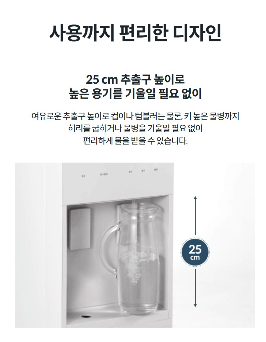 사용까지 편리한 디자인 25 cm 추출구 높이로 높은 용기를 기울일 필요 없이 여유로운 추출구 높이로 컵이나 텀블러는 물론, 키 높은 물병까지 허리를 굽히거나 물병을 기울일 필요 없이 편리하게 물을 받을 수 있습니다.