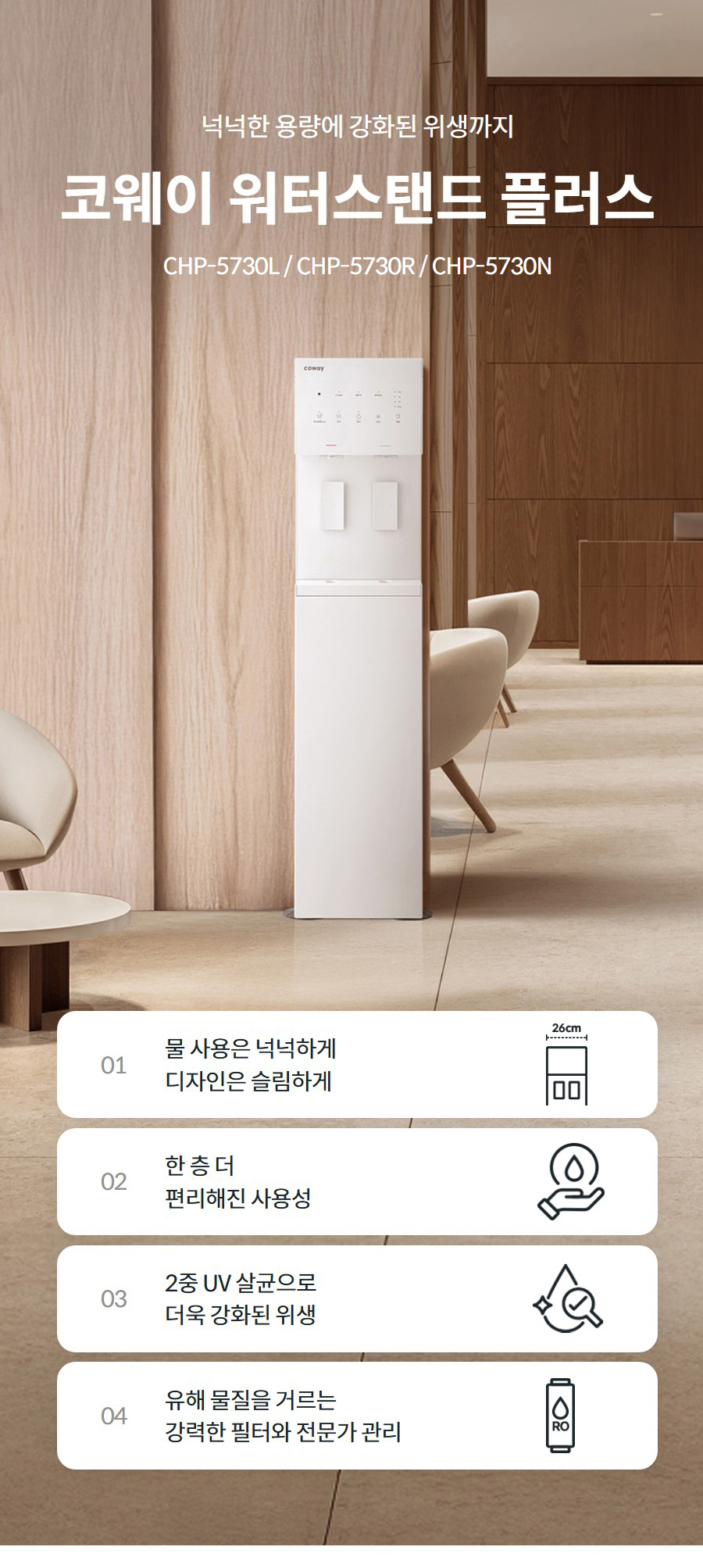 넉넉한 용량에 강화된 위생까지  코웨이 워터스탠드 플러스 CHP-5730L / CHP-5730R  01 물 사용은 넉넉하게 디자인은 슬림하게   02 한 층 더 편리해진 사용성   03 2중 UV 살균으로 더욱 강화된 위생   04 유해 물질을 거르는 강력한 필터와 전문가 관리