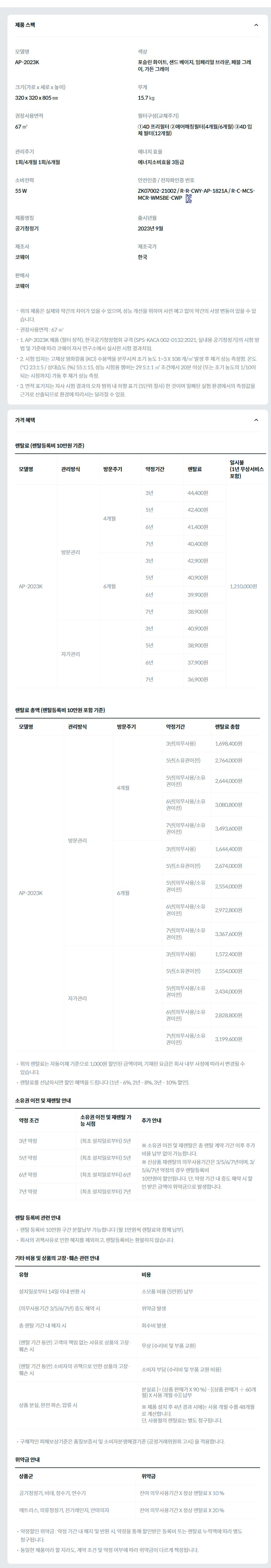 제품 스펙 모델명  AP-2023K  색상  포슬린 화이트, 샌드 베이지, 임페리얼 브라운, 페블 그레이, 가든 그레이  크기(가로 x 세로 x 높이)  320 x 320 x 805 ㎜  무게  15.7 ㎏  권장사용면적  67 ㎡  필터구성(교체주기)  ①4D 프리필터 ②에어매칭필터(4개월/6개월) ③4D 입체 필터(12개월)  관리주기  1회/4개월 1회/6개월  에너지 효율  에너지소비효율 3등급  소비전력  55 W  안전인증 / 전자파인증 번호  ZK07002-21002 / R-R-CWY-AP-1821A / R-C-MCS-MCR-WMSBE-CWPKC마크  제품명칭  공기청정기  출시년월  2023년 9월  제조사  코웨이  제조국가  한국  판매사  코웨이  위의 제품은 실제와 약간의 차이가 있을 수 있으며, 성능 개선을 위하여 사전 예고 없이 약간의 사양 변동이 있을 수 있습니다. 권장사용면적 : 67 ㎡ 1. AP-2023K 제품 (필터 장착), 한국공기청정협회 규격 (SPS-KACA 002-0132:2021, 실내용 공기청정기)의 시험 방법 및 기준에 따라 코웨이 자사 연구소에서 실시한 시험 결과치임. 2. 시험 입자는 고체상 염화칼륨 (KCl) 수용액을 분무시켜 초기 농도 1~3 X 108 개/㎥ 발생 후 제거 성능 측정함. 온도 (℃) 23±5 / 상대습도 (%) 55±15, 성능 시험용 챔버는 29.5±1 ㎥ 조건에서 20분 이상 (또는 초기 농도의 1/10이 되는 시점까지) 가동 후 제거 성능 측정. 3. 면적 표기치는 자사 시험 결과의 오차 범위 내 하향 표기 (5단위 절사) 한 것이며 밀폐된 실험 환경에서의 측정값을 근거로 산출되므로 환경에 따라서는 달라질 수 있음. 가격 혜택 렌탈료 (렌탈등록비 10만원 기준) 모델명	관리방식	방문주기	약정기간	렌탈료	재렌탈	일시불 (1년 무상서비스 포함) AP-2023K	방문관리	4개월	3년	44,400원	39,900원	1,210,000원 5년	42,400원	38,100원 6년	41,400원	37,200원 7년	40,400원	36,300원 6개월	3년	42,900원	38,600원 5년	40,900원	36,800원 6년	39,900원	35,900원 7년	38,900원	35,000원 자가관리		3년	40,900원	36,800원 5년	38,900원	35,000원 6년	37,900원	34,100원 7년	36,900원	33,200원 렌탈료 총액 (렌탈등록비 10만원 포함 기준) 모델명	관리방식	방문주기	약정기간	렌탈료 총합 AP-2023K	방문관리	4개월	3년(의무사용)	1,698,400원 5년(소유권이전)	2,764,000원 5년(의무사용/소유권이전)	2,644,000원 6년(의무사용/소유권이전)	3,080,800원 7년(의무사용/소유권이전)	3,493,600원 6개월	3년(의무사용)	1,644,400원 5년(소유권이전)	2,674,000원 5년(의무사용/소유권이전)	2,554,000원 6년(의무사용/소유권이전)	2,972,800원 7년(의무사용/소유권이전)	3,367,600원 자가관리		3년(의무사용)	1,572,400원 5년(소유권이전)	2,554,000원 5년(의무사용/소유권이전)	2,434,000원 6년(의무사용/소유권이전)	2,828,800원 7년(의무사용/소유권이전)	3,199,600원 위의 렌탈료는 자동이체 기준으로 1,000원 할인된 금액이며, 기재된 요금은 회사 내부 사정에 따라서 변경될 수 있습니다. 렌탈료를 선납하시면 할인 혜택을 드립니다 (1년 - 6%, 2년 - 8%, 3년 - 10% 할인). 소유권 이전 및 재렌탈 안내 약정 조건	소유권 이전 및 재렌탈 가능 시점	추가 안내 3년 약정	(최초 설치일로부터) 5년	※ 소유권 이전 및 재렌탈은 총 렌탈 계약 기간 이후 추가 비용 납부 없이 가능합니다. ※ 신상품 재렌탈의 의무사용기간은 3/5/6/7년이며, 3/5/6/7년 약정의 경우 렌탈등록비 10만원이 할인됩니다. 단, 약정 기간 내 중도 해약 시 할인 받은 금액이 위약금으로 발생합니다. 5년 약정	(최초 설치일로부터) 5년 6년 약정	(최초 설치일로부터) 6년 7년 약정	(최초 설치일로부터) 7년 렌탈 등록비 관련 안내 렌탈 등록비 10만원 구간 분할납부 가능합니다 (월 1만원씩 렌탈료와 함께 납부). 회사의 귀책사유로 인한 해지를 제외하고, 렌탈등록비는 환불하지 않습니다. 기타 비용 및 상품의 고장·훼손 관련 안내 유형	비용 설치일로부터 14일 이내 반환 시	소모품 비용 (5만원) 납부 (의무사용기간 3/5/6/7년) 중도 해약 시	위약금 발생 총 렌탈 기간 내 해지 시	회수비 발생 (렌탈 기간 동안) 고객의 책임 없는 사유로 상품의 고장·훼손 시	무상 (수리비 및 부품 교환) (렌탈 기간 동안) 소비자의 귀책으로 인한 상품의 고장·훼손 시	소비자 부담 (수리비 및 부품 교환 비용) 상품 분실, 완전 파손, 압류 시	분실료 [= (상품 판매가 X 90 %) - {(상품 판매가 ÷ 60개월) X 사용 개월 수}] 납부  ※ 제품 설치 후 4년 경과 시에는 사용 개월 수를 48개월로 계산합니다. 단, 사용월의 렌탈료는 별도 청구됩니다. 구체적인 피해보상기준은 품질보증서 및 소비자분쟁해결기준 (공정거래위원회 고시) 을 적용합니다. 위약금 안내 상품군	위약금 공기청정기, 비데, 정수기, 연수기	잔여 의무사용기간 X 정상 렌탈료 X 10 % 매트리스, 의류청정기, 전기레인지, 안마의자	잔여 의무사용기간 X 정상 렌탈료 X 20 % 약정할인 위약금 : 약정 기간 내 해지 및 반환 시, 약정을 통해 할인받은 등록비 또는 렌탈료 누적액에 따라 별도 청구됩니다. 동일한 제품이라 할 지라도, 계약 조건 및 약정 여부에 따라 위약금이 다르게 책정됩니다.