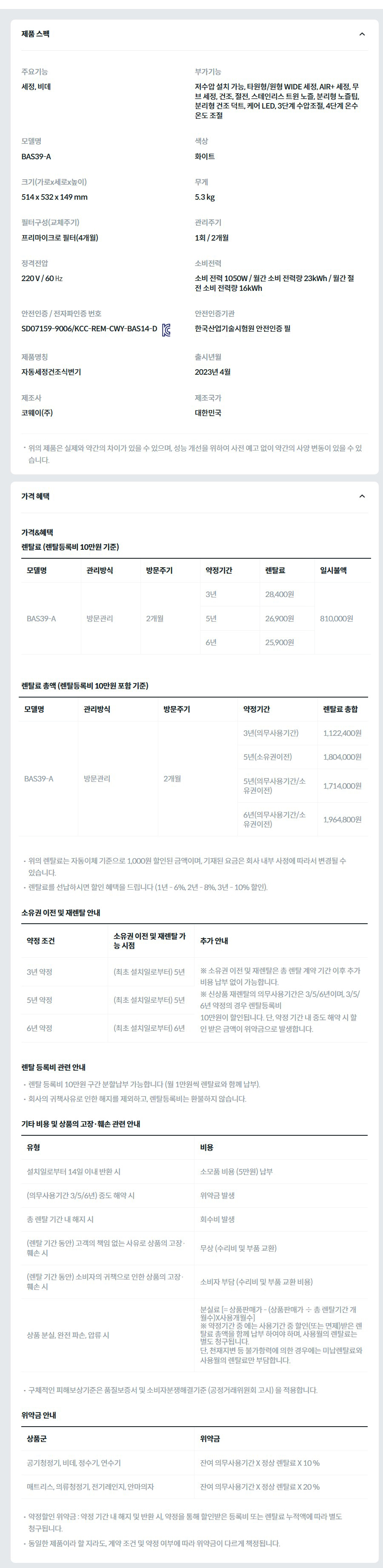 제품 스펙 주요기능  세정, 비데  부가기능  저수압 설치 가능, 타원형/원형 WIDE 세정, AIR+ 세정, 무브 세정, 건조, 절전, 스테인리스 트윈 노즐, 분리형 노즐팁, 분리형 건조 덕트, 케어 LED, 3단계 수압조절, 4단계 온수 온도 조절  모델명  BAS39-A  색상  화이트  크기(가로x세로x높이)  514 x 532 x 149 mm  무게  5.3 kg  필터구성(교체주기)  프리마이크로 필터(4개월)  관리주기  1회 / 2개월  정격전압  220 V / 60 ㎐  소비전력  소비 전력 1050W / 월간 소비 전력량 23kWh / 월간 절전 소비 전력량 16kWh  안전인증 / 전자파인증 번호  SD07159-9006/KCC-REM-CWY-BAS14-DKC마크  안전인증기관  한국산업기술시험원 안전인증 필  제품명칭  자동세정건조식변기  출시년월  2023년 4월  제조사  코웨이(주)  제조국가  대한민국  위의 제품은 실제와 약간의 차이가 있을 수 있으며, 성능 개선을 위하여 사전 예고 없이 약간의 사양 변동이 있을 수 있습니다. 가격 혜택 가격&혜택 렌탈료 (렌탈등록비 10만원 기준) 모델명	관리방식	방문주기	약정기간	렌탈료	재렌탈	일시불액	일시불 멤버십 BAS39-A	방문관리	2개월	3년	28,400원	25,500원	810,000원	13,400원 5년	26,900원	24,200원 6년	25,900원	23,300원 렌탈료 총액 (렌탈등록비 10만원 포함 기준) 모델명	관리방식	방문주기	약정기간	렌탈료 총합 BAS39-A	방문관리	2개월	3년(의무사용기간)	1,122,400원 5년(소유권이전)	1,804,000원 5년(의무사용기간/소유권이전)	1,714,000원 6년(의무사용기간/소유권이전)	1,964,800원 위의 렌탈료는 자동이체 기준으로 1,000원 할인된 금액이며, 기재된 요금은 회사 내부 사정에 따라서 변경될 수 있습니다. 렌탈료를 선납하시면 할인 혜택을 드립니다 (1년 - 6%, 2년 - 8%, 3년 - 10% 할인). 소유권 이전 및 재렌탈 안내 약정 조건	소유권 이전 및 재렌탈 가능 시점	추가 안내 3년 약정	(최초 설치일로부터) 5년	※ 소유권 이전 및 재렌탈은 총 렌탈 계약 기간 이후 추가 비용 납부 없이 가능합니다. ※ 신상품 재렌탈의 의무사용기간은 3/5/6년이며, 3/5/6년 약정의 경우 렌탈등록비 10만원이 할인됩니다. 단, 약정 기간 내 중도 해약 시 할인 받은 금액이 위약금으로 발생합니다. 5년 약정	(최초 설치일로부터) 5년 6년 약정	(최초 설치일로부터) 6년 렌탈 등록비 관련 안내 렌탈 등록비 10만원 구간 분할납부 가능합니다 (월 1만원씩 렌탈료와 함께 납부). 회사의 귀책사유로 인한 해지를 제외하고, 렌탈등록비는 환불하지 않습니다. 기타 비용 및 상품의 고장·훼손 관련 안내 유형	비용 설치일로부터 14일 이내 반환 시	소모품 비용 (5만원) 납부 (의무사용기간 3/5/6년) 중도 해약 시	위약금 발생 총 렌탈 기간 내 해지 시	회수비 발생 (렌탈 기간 동안) 고객의 책임 없는 사유로 상품의 고장·훼손 시	무상 (수리비 및 부품 교환) (렌탈 기간 동안) 소비자의 귀책으로 인한 상품의 고장·훼손 시	소비자 부담 (수리비 및 부품 교환 비용) 상품 분실, 완전 파손, 압류 시	분실료 [= 상품판매가 - (상품판매가 ÷ 총 렌탈기간 개월수)X사용개월수] ※ 약정기간 중 에는 사용기간 중 할인(또는 면제)받은 렌탈료 총액을 함께 납부 하여야 하며, 사용월의 렌탈료는 별도 청구됩니다. 단, 천재지변 등 불가항력에 의한 경우에는 미납렌탈료와 사용월의 렌탈료만 부담합니다. 구체적인 피해보상기준은 품질보증서 및 소비자분쟁해결기준 (공정거래위원회 고시) 을 적용합니다. 위약금 안내 상품군	위약금 공기청정기, 비데, 정수기, 연수기	잔여 의무사용기간 X 정상 렌탈료 X 10 % 매트리스, 의류청정기, 전기레인지, 안마의자	잔여 의무사용기간 X 정상 렌탈료 X 20 % 약정할인 위약금 : 약정 기간 내 해지 및 반환 시, 약정을 통해 할인받은 등록비 또는 렌탈료 누적액에 따라 별도 청구됩니다. 동일한 제품이라 할 지라도, 계약 조건 및 약정 여부에 따라 위약금이 다르게 책정됩니다.